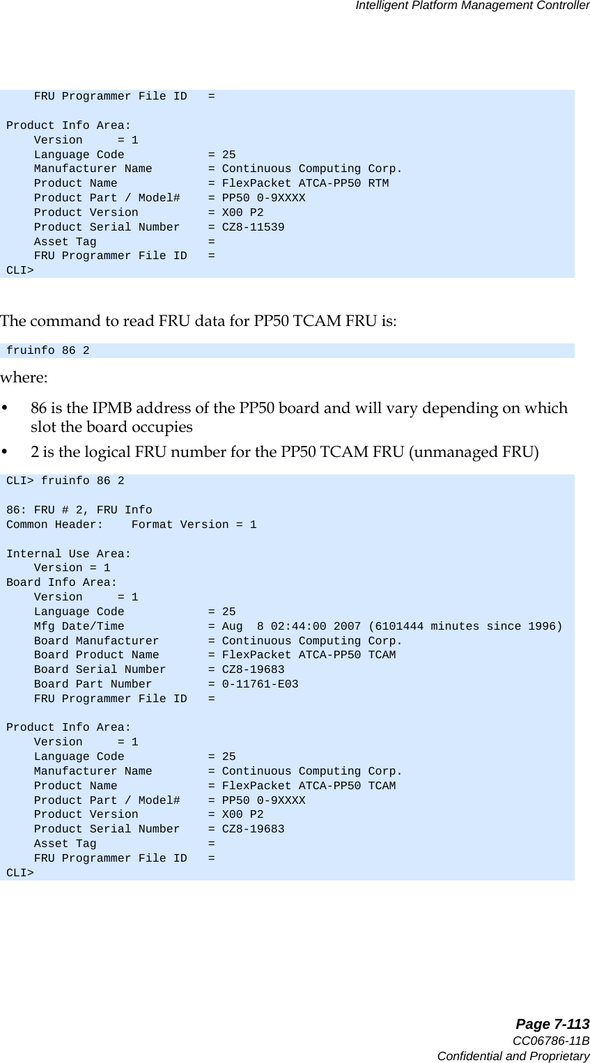   Page 7-113CC06786-11BConfidential and ProprietaryIntelligent Platform Management Controller14ABABPreliminaryThe command to read FRU data for PP50 TCAM FRU is:where:• 86 is the IPMB address of the PP50 board and will vary depending on which slot the board occupies• 2 is the logical FRU number for the PP50 TCAM FRU (unmanaged FRU)    FRU Programmer File ID   = Product Info Area:    Version     = 1    Language Code            = 25    Manufacturer Name        = Continuous Computing Corp.    Product Name             = FlexPacket ATCA-PP50 RTM    Product Part / Model#    = PP50 0-9XXXX    Product Version          = X00 P2    Product Serial Number    = CZ8-11539    Asset Tag                =     FRU Programmer File ID   = CLI&gt; fruinfo 86 2CLI&gt; fruinfo 86 286: FRU # 2, FRU InfoCommon Header:    Format Version = 1Internal Use Area:    Version = 1Board Info Area:    Version     = 1    Language Code            = 25    Mfg Date/Time            = Aug  8 02:44:00 2007 (6101444 minutes since 1996)    Board Manufacturer       = Continuous Computing Corp.    Board Product Name       = FlexPacket ATCA-PP50 TCAM    Board Serial Number      = CZ8-19683    Board Part Number        = 0-11761-E03    FRU Programmer File ID   = Product Info Area:    Version     = 1    Language Code            = 25    Manufacturer Name        = Continuous Computing Corp.    Product Name             = FlexPacket ATCA-PP50 TCAM    Product Part / Model#    = PP50 0-9XXXX    Product Version          = X00 P2    Product Serial Number    = CZ8-19683    Asset Tag                =     FRU Programmer File ID   = CLI&gt;