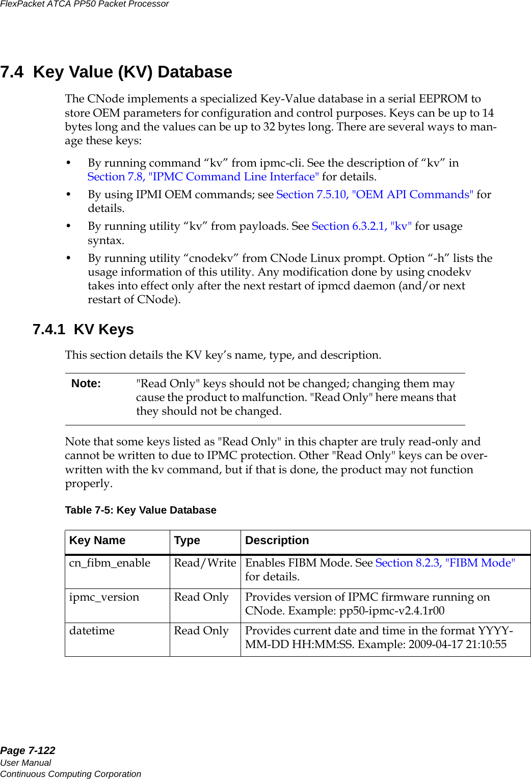 Page 7-122User ManualContinuous Computing CorporationFlexPacket ATCA PP50 Packet Processor     Preliminary7.4  Key Value (KV) DatabaseThe CNode implements a specialized Key-Value database in a serial EEPROM to store OEM parameters for configuration and control purposes. Keys can be up to 14 bytes long and the values can be up to 32 bytes long. There are several ways to man-age these keys:• By running command “kv” from ipmc-cli. See the description of “kv” in Section7.8, &quot;IPMC Command Line Interface&quot; for details. • By using IPMI OEM commands; see Section7.5.10, &quot;OEM API Commands&quot; for details.• By running utility “kv” from payloads. See Section6.3.2.1, &quot;kv&quot; for usage syntax.• By running utility “cnodekv” from CNode Linux prompt. Option “-h” lists the usage information of this utility. Any modification done by using cnodekv takes into effect only after the next restart of ipmcd daemon (and/or next restart of CNode). 7.4.1  KV KeysThis section details the KV key’s name, type, and description. Note that some keys listed as &quot;Read Only&quot; in this chapter are truly read-only and cannot be written to due to IPMC protection. Other &quot;Read Only&quot; keys can be over-written with the kv command, but if that is done, the product may not function properly.Note: &quot;Read Only&quot; keys should not be changed; changing them may cause the product to malfunction. &quot;Read Only&quot; here means that they should not be changed. Table 7-5: Key Value DatabaseKey Name Type Descriptioncn_fibm_enable Read/Write Enables FIBM Mode. See Section8.2.3, &quot;FIBM Mode&quot; for details. ipmc_version Read Only Provides version of IPMC firmware running on CNode. Example: pp50-ipmc-v2.4.1r00datetime Read Only Provides current date and time in the format YYYY-MM-DD HH:MM:SS. Example: 2009-04-17 21:10:55