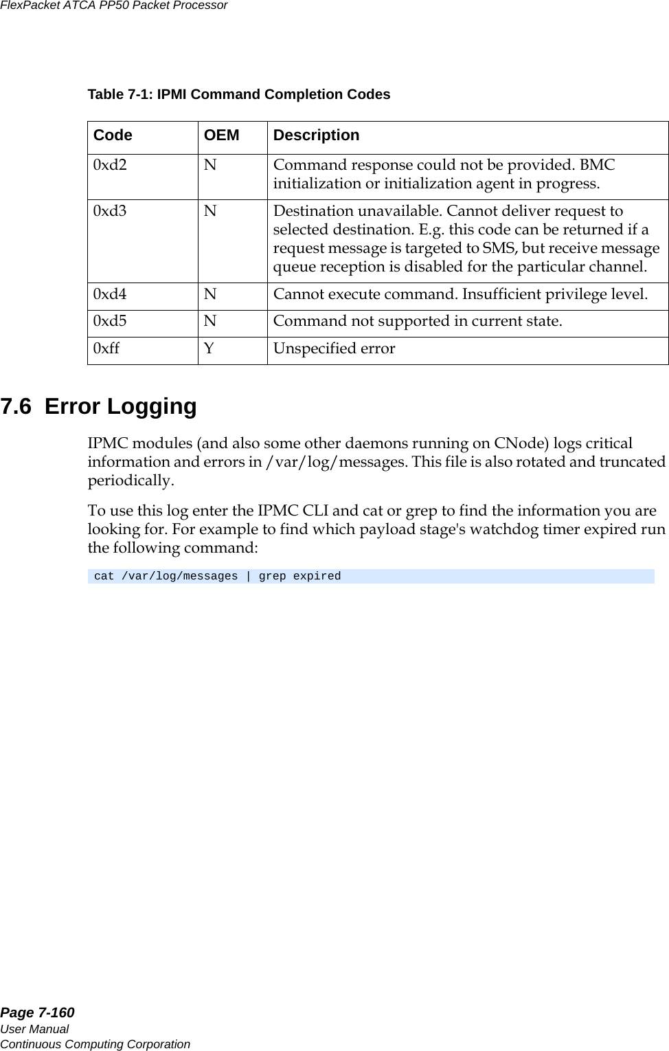 Page 7-160User ManualContinuous Computing CorporationFlexPacket ATCA PP50 Packet Processor     Preliminary7.6  Error LoggingIPMC modules (and also some other daemons running on CNode) logs critical information and errors in /var/log/messages. This file is also rotated and truncated periodically.To use this log enter the IPMC CLI and cat or grep to find the information you are looking for. For example to find which payload stage&apos;s watchdog timer expired run the following command:0xd2 N Command response could not be provided. BMC initialization or initialization agent in progress. 0xd3 N Destination unavailable. Cannot deliver request to selected destination. E.g. this code can be returned if a request message is targeted to SMS, but receive message queue reception is disabled for the particular channel. 0xd4 N Cannot execute command. Insufficient privilege level.0xd5 N Command not supported in current state.0xff Y Unspecified errorcat /var/log/messages | grep expiredTable 7-1: IPMI Command Completion Codes Code OEM Description