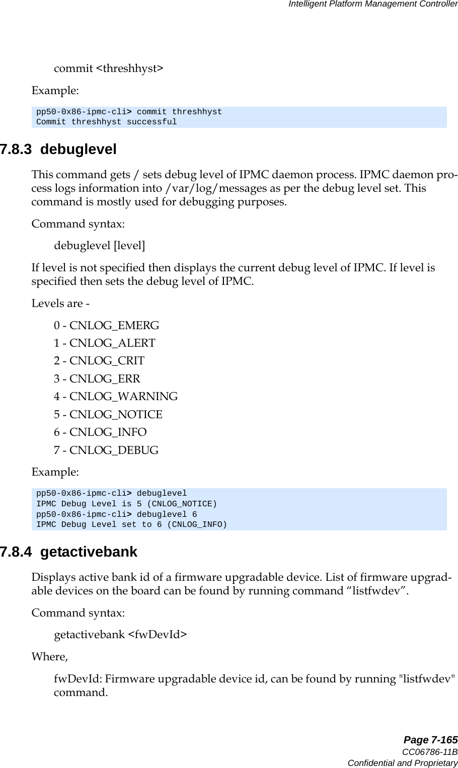   Page 7-165CC06786-11BConfidential and ProprietaryIntelligent Platform Management Controller14ABABPreliminarycommit &lt;threshhyst&gt;Example:7.8.3  debuglevelThis command gets / sets debug level of IPMC daemon process. IPMC daemon pro-cess logs information into /var/log/messages as per the debug level set. This command is mostly used for debugging purposes. Command syntax:debuglevel [level]If level is not specified then displays the current debug level of IPMC. If level is specified then sets the debug level of IPMC.Levels are - 0 - CNLOG_EMERG1 - CNLOG_ALERT2 - CNLOG_CRIT3 - CNLOG_ERR4 - CNLOG_WARNING5 - CNLOG_NOTICE6 - CNLOG_INFO7 - CNLOG_DEBUGExample:7.8.4  getactivebankDisplays active bank id of a firmware upgradable device. List of firmware upgrad-able devices on the board can be found by running command “listfwdev”.Command syntax:getactivebank &lt;fwDevId&gt;Where,fwDevId: Firmware upgradable device id, can be found by running &quot;listfwdev&quot; command.pp50-0x86-ipmc-cli&gt; commit threshhystCommit threshhyst successfulpp50-0x86-ipmc-cli&gt; debuglevelIPMC Debug Level is 5 (CNLOG_NOTICE)pp50-0x86-ipmc-cli&gt; debuglevel 6IPMC Debug Level set to 6 (CNLOG_INFO)