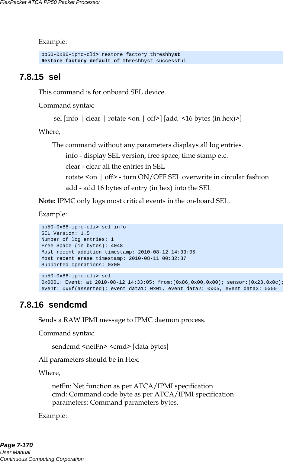 Page 7-170User ManualContinuous Computing CorporationFlexPacket ATCA PP50 Packet Processor     PreliminaryExample:7.8.15  selThis command is for onboard SEL device.Command syntax: sel [info | clear | rotate &lt;on | off&gt;] [add  &lt;16 bytes (in hex)&gt;]Where,The command without any parameters displays all log entries.info - display SEL version, free space, time stamp etc.      clear - clear all the entries in SELrotate &lt;on | off&gt; - turn ON/OFF SEL overwrite in circular fashionadd - add 16 bytes of entry (in hex) into the SELNote: IPMC only logs most critical events in the on-board SEL.Example:7.8.16  sendcmdSends a RAW IPMI message to IPMC daemon process.Command syntax:sendcmd &lt;netFn&gt; &lt;cmd&gt; [data bytes]All parameters should be in Hex.Where,netFn: Net function as per ATCA/IPMI specificationcmd: Command code byte as per ATCA/IPMI specificationparameters: Command parameters bytes.Example:pp50-0x86-ipmc-cli&gt; restore factory threshhystRestore factory default of threshhyst successfulpp50-0x86-ipmc-cli&gt; sel infoSEL Version: 1.5Number of log entries: 1Free Space (in bytes): 4048Most recent addition timestamp: 2010-08-12 14:33:05Most recent erase timestamp: 2010-08-11 00:32:37Supported operations: 0x00pp50-0x86-ipmc-cli&gt; sel 0x0001: Event: at 2010-08-12 14:33:05; from:(0x86,0x00,0x00); sensor:(0x23,0x0c); event: 0x6f(asserted); event data1: 0x01, event data2: 0x05, event data3: 0x00