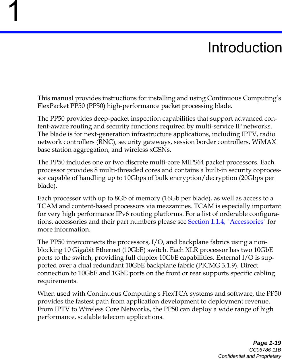   Page 1-19CC06786-11BConfidential and Proprietary1Preliminary1IntroductionThis manual provides instructions for installing and using Continuous Computing’s FlexPacket PP50 (PP50) high-performance packet processing blade.The PP50 provides deep-packet inspection capabilities that support advanced con-tent-aware routing and security functions required by multi-service IP networks. The blade is for next-generation infrastructure applications, including IPTV, radio network controllers (RNC), security gateways, session border controllers, WiMAX base station aggregation, and wireless xGSNs. The PP50 includes one or two discrete multi-core MIPS64 packet processors. Each processor provides 8 multi-threaded cores and contains a built-in security coproces-sor capable of handling up to 10Gbps of bulk encryption/decryption (20Gbps per blade). Each processor with up to 8Gb of memory (16Gb per blade), as well as access to a TCAM and content-based processors via mezzanines. TCAM is especially important for very high performance IPv6 routing platforms. For a list of orderable configura-tions, accessories and their part numbers please see Section1.1.4, &quot;Accessories&quot; for more information.The PP50 interconnects the processors, I/O, and backplane fabrics using a non-blocking 10 Gigabit Ethernet (10GbE) switch. Each XLR processor has two 10GbE ports to the switch, providing full duplex 10GbE capabilities. External I/O is sup-ported over a dual redundant 10GbE backplane fabric (PICMG 3.1.9). Direct connection to 10GbE and 1GbE ports on the front or rear supports specific cabling requirements. When used with Continuous Computing&apos;s FlexTCA systems and software, the PP50 provides the fastest path from application development to deployment revenue. From IPTV to Wireless Core Networks, the PP50 can deploy a wide range of high performance, scalable telecom applications. 