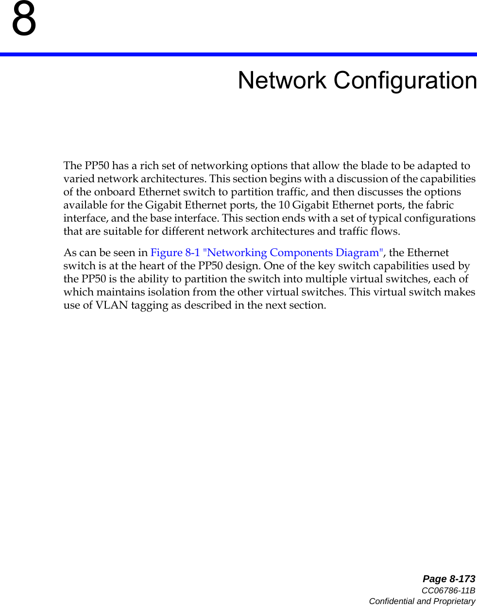   Page 8-173CC06786-11BConfidential and Proprietary8Preliminary8Network ConfigurationThe PP50 has a rich set of networking options that allow the blade to be adapted to varied network architectures. This section begins with a discussion of the capabilities of the onboard Ethernet switch to partition traffic, and then discusses the options available for the Gigabit Ethernet ports, the 10 Gigabit Ethernet ports, the fabric interface, and the base interface. This section ends with a set of typical configurations that are suitable for different network architectures and traffic flows.As can be seen in Figure 8-1 &quot;Networking Components Diagram&quot;, the Ethernet switch is at the heart of the PP50 design. One of the key switch capabilities used by the PP50 is the ability to partition the switch into multiple virtual switches, each of which maintains isolation from the other virtual switches. This virtual switch makes use of VLAN tagging as described in the next section.