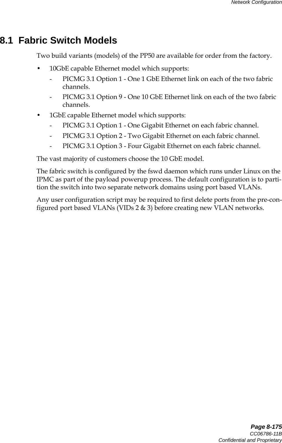   Page 8-175CC06786-11BConfidential and ProprietaryNetwork Configuration14ABABPreliminary8.1  Fabric Switch ModelsTwo build variants (models) of the PP50 are available for order from the factory.• 10GbE capable Ethernet model which supports:- PICMG 3.1 Option 1 - One 1 GbE Ethernet link on each of the two fabric channels.- PICMG 3.1 Option 9 - One 10 GbE Ethernet link on each of the two fabric channels.• 1GbE capable Ethernet model which supports:- PICMG 3.1 Option 1 - One Gigabit Ethernet on each fabric channel.- PICMG 3.1 Option 2 - Two Gigabit Ethernet on each fabric channel.- PICMG 3.1 Option 3 - Four Gigabit Ethernet on each fabric channel.The vast majority of customers choose the 10 GbE model.The fabric switch is configured by the fswd daemon which runs under Linux on the IPMC as part of the payload powerup process. The default configuration is to parti-tion the switch into two separate network domains using port based VLANs.Any user configuration script may be required to first delete ports from the pre-con-figured port based VLANs (VIDs 2 &amp; 3) before creating new VLAN networks.