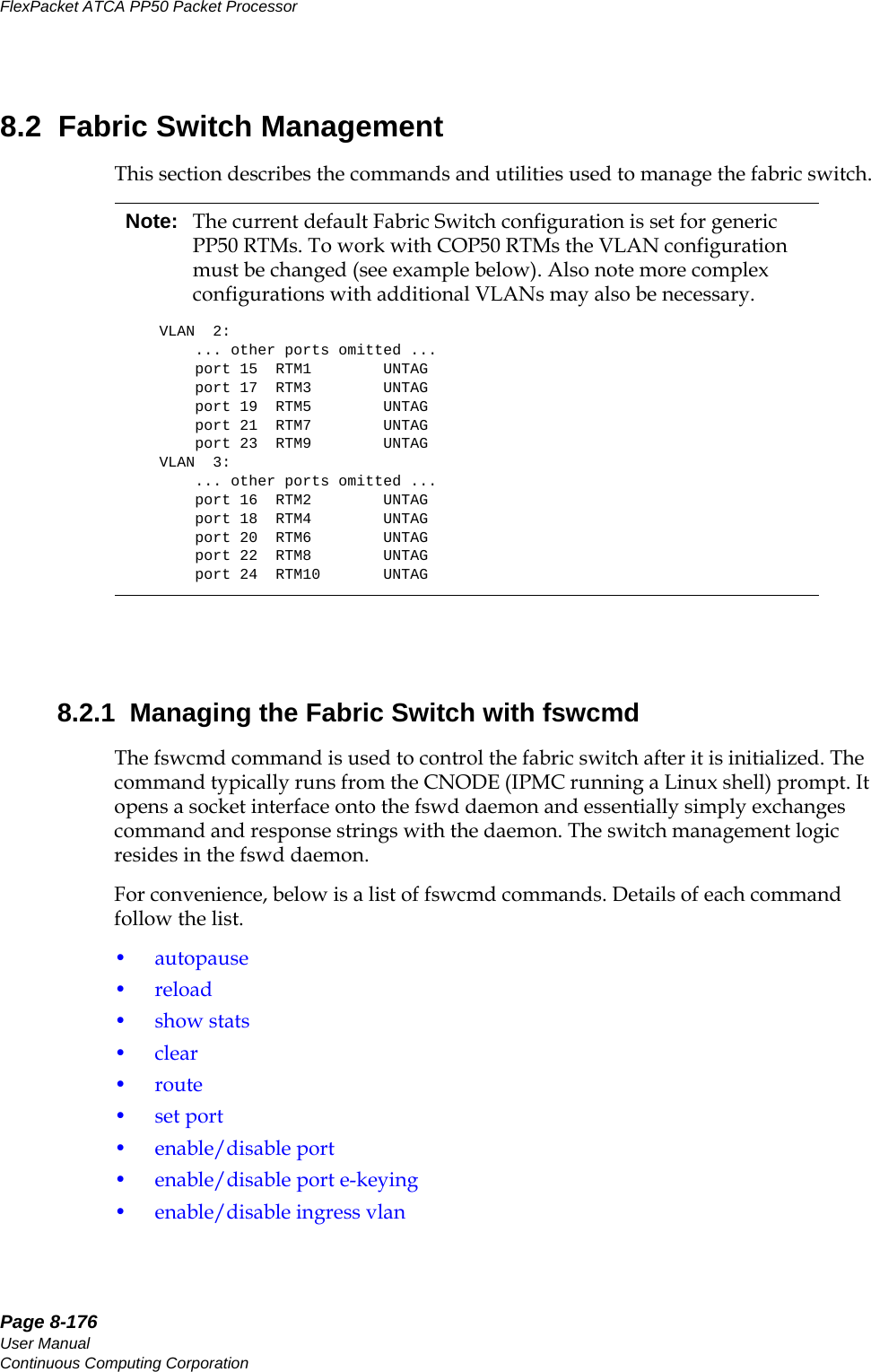 Page 8-176User ManualContinuous Computing CorporationFlexPacket ATCA PP50 Packet Processor     Preliminary8.2  Fabric Switch ManagementThis section describes the commands and utilities used to manage the fabric switch.8.2.1  Managing the Fabric Switch with fswcmdThe fswcmd command is used to control the fabric switch after it is initialized. The command typically runs from the CNODE (IPMC running a Linux shell) prompt. It opens a socket interface onto the fswd daemon and essentially simply exchanges command and response strings with the daemon. The switch management logic resides in the fswd daemon. For convenience, below is a list of fswcmd commands. Details of each command follow the list. •autopause•reload•show stats•clear•route•set port• enable/disable port• enable/disable port e-keying• enable/disable ingress vlanNote: The current default Fabric Switch configuration is set for generic PP50 RTMs. To work with COP50 RTMs the VLAN configuration must be changed (see example below). Also note more complex configurations with additional VLANs may also be necessary. VLAN  2:    ... other ports omitted ...    port 15  RTM1        UNTAG    port 17  RTM3        UNTAG    port 19  RTM5        UNTAG    port 21  RTM7        UNTAG    port 23  RTM9        UNTAGVLAN  3:    ... other ports omitted ...    port 16  RTM2        UNTAG    port 18  RTM4        UNTAG    port 20  RTM6        UNTAG    port 22  RTM8        UNTAG    port 24  RTM10       UNTAG