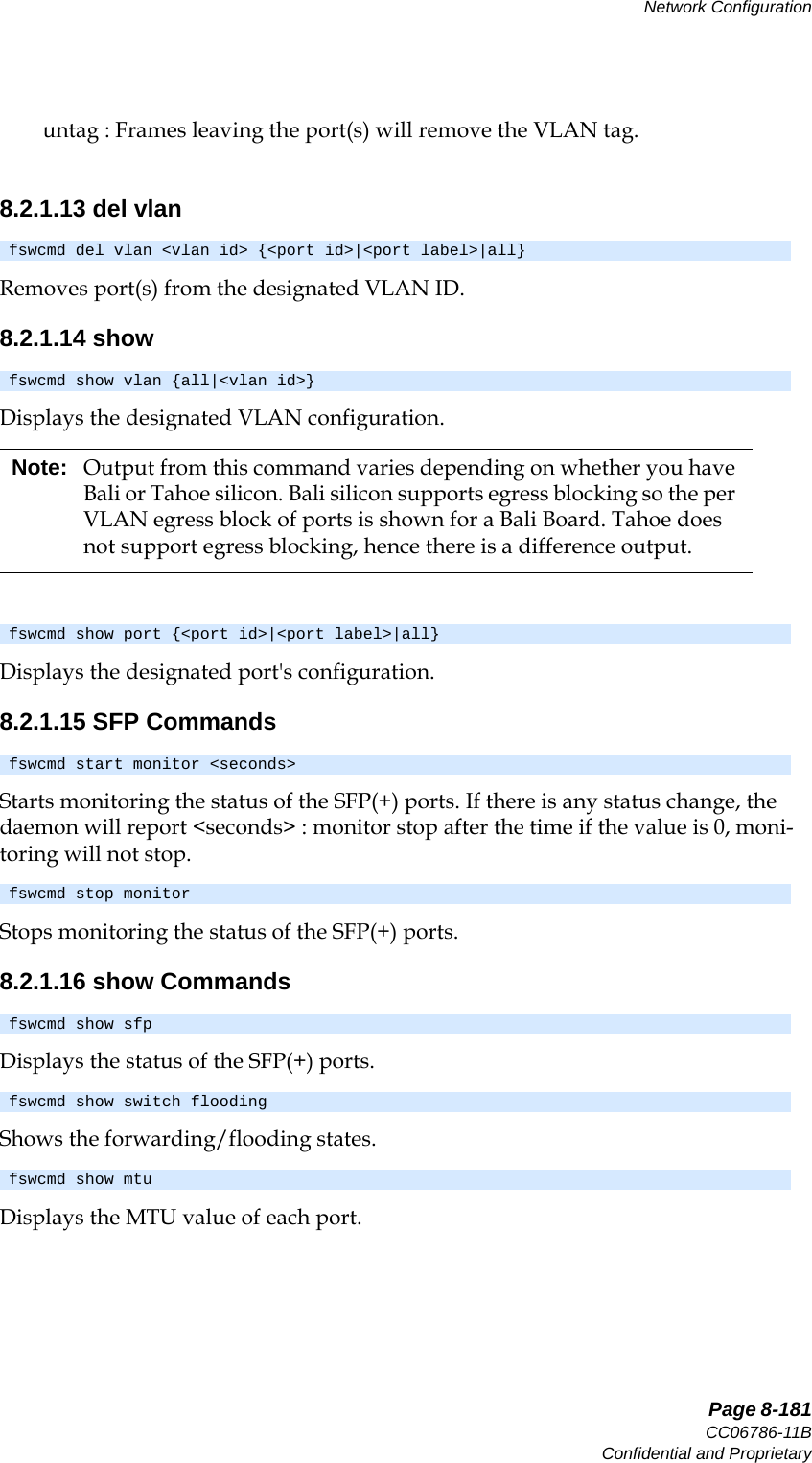   Page 8-181CC06786-11BConfidential and ProprietaryNetwork Configuration14ABABPreliminaryuntag : Frames leaving the port(s) will remove the VLAN tag.8.2.1.13 del vlanRemoves port(s) from the designated VLAN ID.8.2.1.14 showDisplays the designated VLAN configuration.  Displays the designated port&apos;s configuration.8.2.1.15 SFP CommandsStarts monitoring the status of the SFP(+) ports. If there is any status change, the daemon will report &lt;seconds&gt; : monitor stop after the time if the value is 0, moni-toring will not stop.Stops monitoring the status of the SFP(+) ports.8.2.1.16 show CommandsDisplays the status of the SFP(+) ports.Shows the forwarding/flooding states.Displays the MTU value of each port.fswcmd del vlan &lt;vlan id&gt; {&lt;port id&gt;|&lt;port label&gt;|all}fswcmd show vlan {all|&lt;vlan id&gt;}Note: Output from this command varies depending on whether you have Bali or Tahoe silicon. Bali silicon supports egress blocking so the per VLAN egress block of ports is shown for a Bali Board. Tahoe does not support egress blocking, hence there is a difference output.fswcmd show port {&lt;port id&gt;|&lt;port label&gt;|all}fswcmd start monitor &lt;seconds&gt;fswcmd stop monitorfswcmd show sfpfswcmd show switch floodingfswcmd show mtu