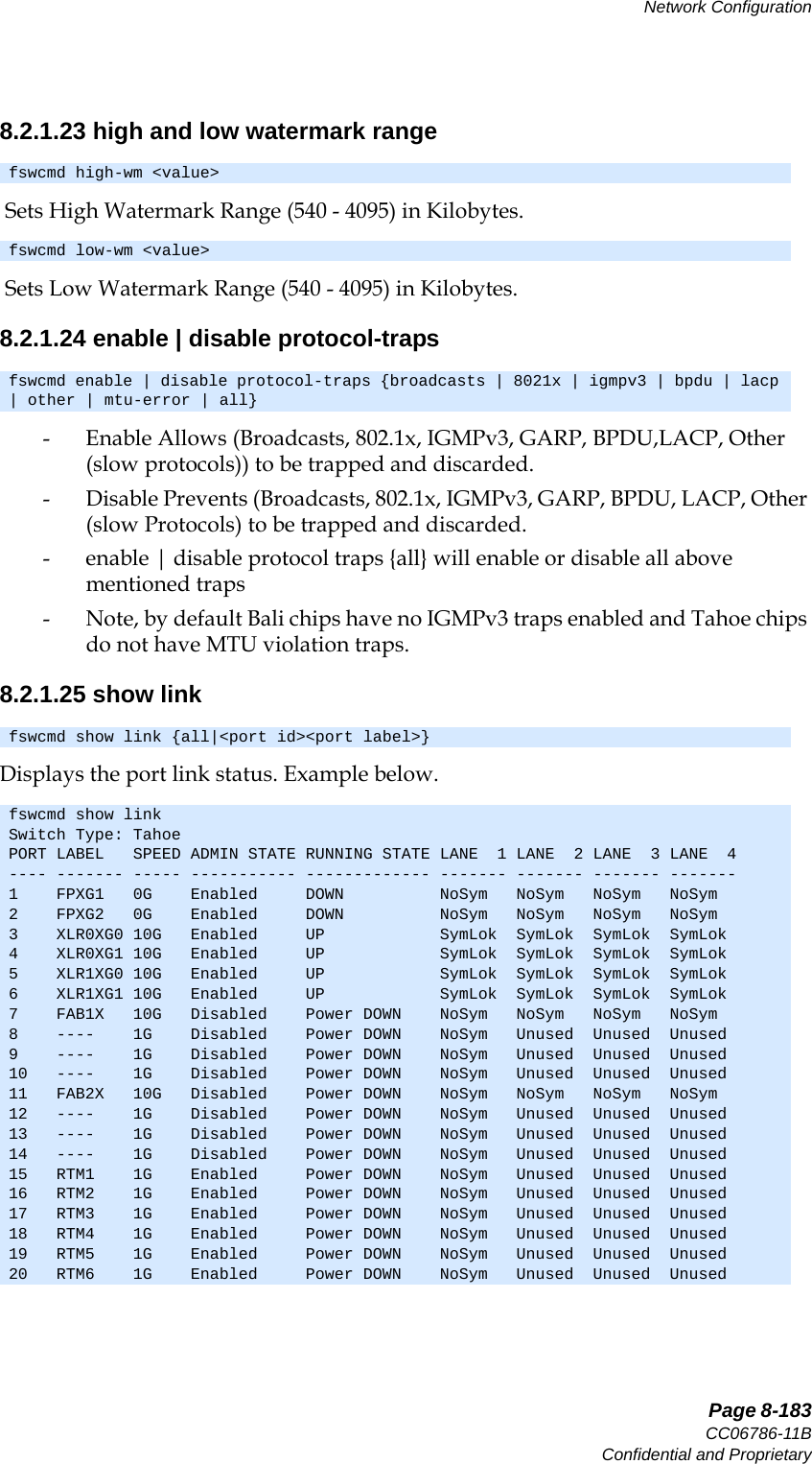   Page 8-183CC06786-11BConfidential and ProprietaryNetwork Configuration14ABABPreliminary8.2.1.23 high and low watermark range Sets High Watermark Range (540 - 4095) in Kilobytes. Sets Low Watermark Range (540 - 4095) in Kilobytes.8.2.1.24 enable | disable protocol-traps- Enable Allows (Broadcasts, 802.1x, IGMPv3, GARP, BPDU,LACP, Other (slow protocols)) to be trapped and discarded.- Disable Prevents (Broadcasts, 802.1x, IGMPv3, GARP, BPDU, LACP, Other (slow Protocols) to be trapped and discarded.- enable | disable protocol traps {all} will enable or disable all above mentioned traps- Note, by default Bali chips have no IGMPv3 traps enabled and Tahoe chips do not have MTU violation traps.8.2.1.25 show linkDisplays the port link status. Example below.fswcmd high-wm &lt;value&gt;fswcmd low-wm &lt;value&gt;fswcmd enable | disable protocol-traps {broadcasts | 8021x | igmpv3 | bpdu | lacp | other | mtu-error | all}fswcmd show link {all|&lt;port id&gt;&lt;port label&gt;}fswcmd show linkSwitch Type: TahoePORT LABEL   SPEED ADMIN STATE RUNNING STATE LANE  1 LANE  2 LANE  3 LANE  4---- ------- ----- ----------- ------------- ------- ------- ------- -------1    FPXG1   0G    Enabled     DOWN          NoSym   NoSym   NoSym   NoSym  2    FPXG2   0G    Enabled     DOWN          NoSym   NoSym   NoSym   NoSym  3    XLR0XG0 10G   Enabled     UP            SymLok  SymLok  SymLok  SymLok 4    XLR0XG1 10G   Enabled     UP            SymLok  SymLok  SymLok  SymLok 5    XLR1XG0 10G   Enabled     UP            SymLok  SymLok  SymLok  SymLok 6    XLR1XG1 10G   Enabled     UP            SymLok  SymLok  SymLok  SymLok 7    FAB1X   10G   Disabled    Power DOWN    NoSym   NoSym   NoSym   NoSym  8    ----    1G    Disabled    Power DOWN    NoSym   Unused  Unused  Unused 9    ----    1G    Disabled    Power DOWN    NoSym   Unused  Unused  Unused 10   ----    1G    Disabled    Power DOWN    NoSym   Unused  Unused  Unused 11   FAB2X   10G   Disabled    Power DOWN    NoSym   NoSym   NoSym   NoSym  12   ----    1G    Disabled    Power DOWN    NoSym   Unused  Unused  Unused 13   ----    1G    Disabled    Power DOWN    NoSym   Unused  Unused  Unused 14   ----    1G    Disabled    Power DOWN    NoSym   Unused  Unused  Unused 15   RTM1    1G    Enabled     Power DOWN    NoSym   Unused  Unused  Unused 16   RTM2    1G    Enabled     Power DOWN    NoSym   Unused  Unused  Unused 17   RTM3    1G    Enabled     Power DOWN    NoSym   Unused  Unused  Unused 18   RTM4    1G    Enabled     Power DOWN    NoSym   Unused  Unused  Unused 19   RTM5    1G    Enabled     Power DOWN    NoSym   Unused  Unused  Unused 20   RTM6    1G    Enabled     Power DOWN    NoSym   Unused  Unused  Unused 