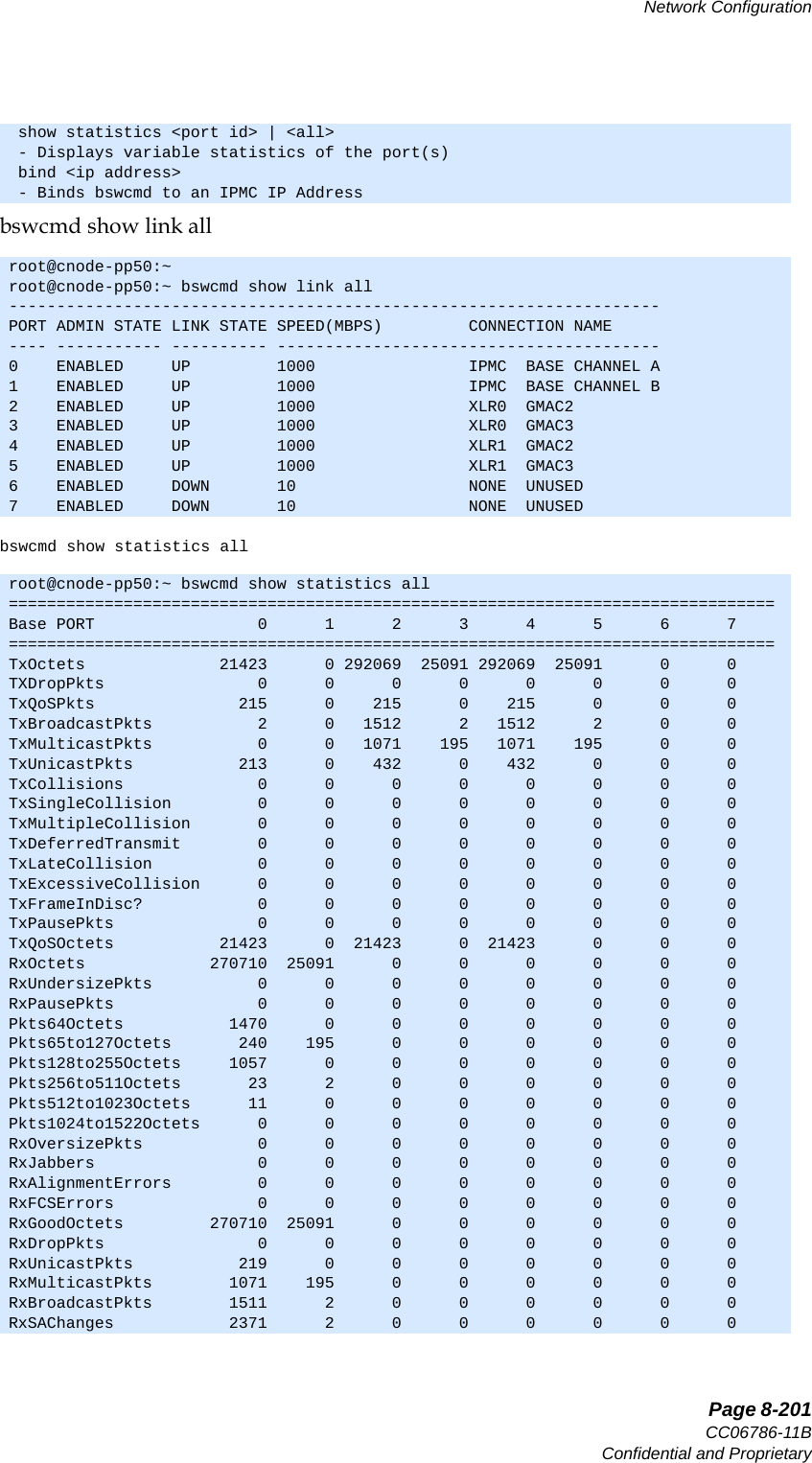   Page 8-201CC06786-11BConfidential and ProprietaryNetwork Configuration14ABABPreliminarybswcmd show link allbswcmd show statistics all show statistics &lt;port id&gt; | &lt;all&gt; - Displays variable statistics of the port(s) bind &lt;ip address&gt; - Binds bswcmd to an IPMC IP Addressroot@cnode-pp50:~root@cnode-pp50:~ bswcmd show link all--------------------------------------------------------------------PORT ADMIN STATE LINK STATE SPEED(MBPS)         CONNECTION NAME---- ----------- ---------- ----------------------------------------0    ENABLED     UP         1000                IPMC  BASE CHANNEL A1    ENABLED     UP         1000                IPMC  BASE CHANNEL B 2    ENABLED     UP         1000                XLR0  GMAC23    ENABLED     UP         1000                XLR0  GMAC34    ENABLED     UP         1000                XLR1  GMAC25    ENABLED     UP         1000                XLR1  GMAC36    ENABLED     DOWN       10                  NONE  UNUSED7    ENABLED     DOWN       10                  NONE  UNUSEDroot@cnode-pp50:~ bswcmd show statistics all================================================================================Base PORT                 0      1      2      3      4      5      6      7================================================================================TxOctets              21423      0 292069  25091 292069  25091      0      0TXDropPkts                0      0      0      0      0      0      0      0TxQoSPkts               215      0    215      0    215      0      0      0TxBroadcastPkts           2      0   1512      2   1512      2      0      0TxMulticastPkts           0      0   1071    195   1071    195      0      0TxUnicastPkts           213      0    432      0    432      0      0      0TxCollisions              0      0      0      0      0      0      0      0TxSingleCollision         0      0      0      0      0      0      0      0TxMultipleCollision       0      0      0      0      0      0      0      0TxDeferredTransmit        0      0      0      0      0      0      0      0TxLateCollision           0      0      0      0      0      0      0      0TxExcessiveCollision      0      0      0      0      0      0      0      0TxFrameInDisc?            0      0      0      0      0      0      0      0TxPausePkts               0      0      0      0      0      0      0      0TxQoSOctets           21423      0  21423      0  21423      0      0      0RxOctets             270710  25091      0      0      0      0      0      0RxUndersizePkts           0      0      0      0      0      0      0      0RxPausePkts               0      0      0      0      0      0      0      0Pkts64Octets           1470      0      0      0      0      0      0      0Pkts65to127Octets       240    195      0      0      0      0      0      0Pkts128to255Octets     1057      0      0      0      0      0      0      0Pkts256to511Octets       23      2      0      0      0      0      0      0Pkts512to1023Octets      11      0      0      0      0      0      0      0Pkts1024to1522Octets      0      0      0      0      0      0      0      0RxOversizePkts            0      0      0      0      0      0      0      0RxJabbers                 0      0      0      0      0      0      0      0RxAlignmentErrors         0      0      0      0      0      0      0      0RxFCSErrors               0      0      0      0      0      0      0      0RxGoodOctets         270710  25091      0      0      0      0      0      0RxDropPkts                0      0      0      0      0      0      0      0RxUnicastPkts           219      0      0      0      0      0      0      0RxMulticastPkts        1071    195      0      0      0      0      0      0RxBroadcastPkts        1511      2      0      0      0      0      0      0RxSAChanges            2371      2      0      0      0      0      0      0