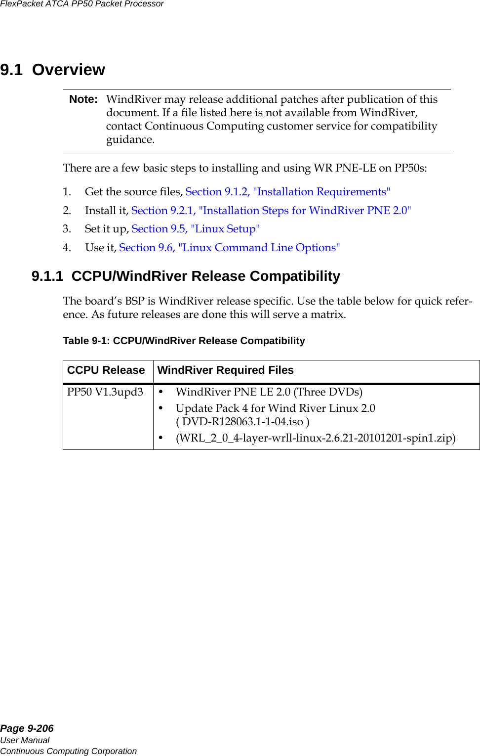 Page 9-206User ManualContinuous Computing CorporationFlexPacket ATCA PP50 Packet Processor     Preliminary9.1  OverviewThere are a few basic steps to installing and using WR PNE-LE on PP50s:1. Get the source files, Section9.1.2, &quot;Installation Requirements&quot;2. Install it, Section9.2.1, &quot;Installation Steps for WindRiver PNE 2.0&quot;3. Set it up, Section9.5, &quot;Linux Setup&quot;4. Use it, Section9.6, &quot;Linux Command Line Options&quot;9.1.1  CCPU/WindRiver Release CompatibilityThe board’s BSP is WindRiver release specific. Use the table below for quick refer-ence. As future releases are done this will serve a matrix. Note: WindRiver may release additional patches after publication of this document. If a file listed here is not available from WindRiver, contact Continuous Computing customer service for compatibility guidance. Table 9-1: CCPU/WindRiver Release CompatibilityCCPU Release WindRiver Required FilesPP50 V1.3upd3 • WindRiver PNE LE 2.0 (Three DVDs)• Update Pack 4 for Wind River Linux 2.0 ( DVD-R128063.1-1-04.iso )• (WRL_2_0_4-layer-wrll-linux-2.6.21-20101201-spin1.zip)