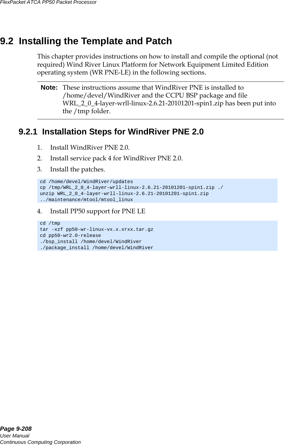 Page 9-208User ManualContinuous Computing CorporationFlexPacket ATCA PP50 Packet Processor     Preliminary9.2  Installing the Template and PatchThis chapter provides instructions on how to install and compile the optional (not required) Wind River Linux Platform for Network Equipment Limited Edition operating system (WR PNE-LE) in the following sections.9.2.1  Installation Steps for WindRiver PNE 2.01. Install WindRiver PNE 2.0.2. Install service pack 4 for WindRiver PNE 2.0.3. Install the patches.4. Install PP50 support for PNE LENote: These instructions assume that WindRiver PNE is installed to /home/devel/WindRiver and the CCPU BSP package and file WRL_2_0_4-layer-wrll-linux-2.6.21-20101201-spin1.zip has been put into the /tmp folder. cd /home/devel/WindRiver/updatescp /tmp/WRL_2_0_4-layer-wrll-linux-2.6.21-20101201-spin1.zip ./unzip WRL_2_0_4-layer-wrll-linux-2.6.21-20101201-spin1.zip ../maintenance/mtool/mtool_linuxcd /tmptar -xzf pp50-wr-linux-vx.x.xrxx.tar.gzcd pp50-wr2.0-release./bsp_install /home/devel/WindRiver./package_install /home/devel/WindRiver