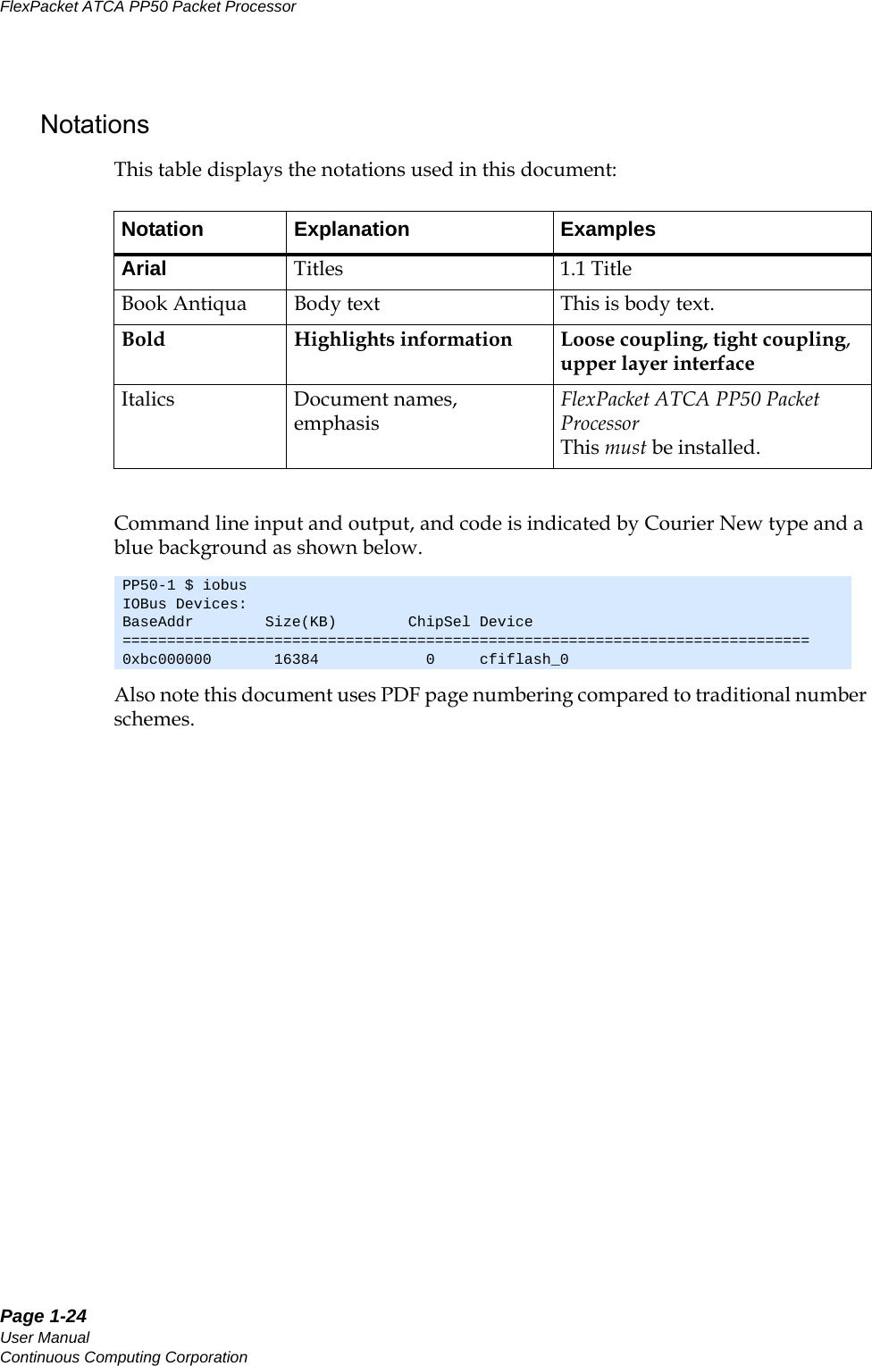 Page 1-24User ManualContinuous Computing CorporationFlexPacket ATCA PP50 Packet Processor     PreliminaryNotationsThis table displays the notations used in this document:Command line input and output, and code is indicated by Courier New type and a blue background as shown below. Also note this document uses PDF page numbering compared to traditional number schemes. Notation Explanation ExamplesArial Titles 1.1 TitleBook Antiqua Body text This is body text.Bold Highlights information Loose coupling, tight coupling, upper layer interface           Italics Document names, emphasisFlexPacket ATCA PP50 Packet Processor  This must be installed.PP50-1 $ iobusIOBus Devices:BaseAddr        Size(KB)        ChipSel Device=============================================================================0xbc000000       16384            0     cfiflash_0