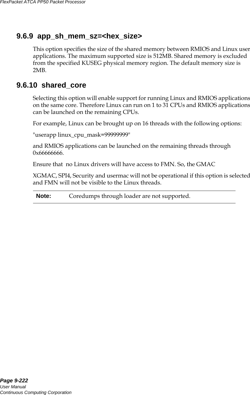 Page 9-222User ManualContinuous Computing CorporationFlexPacket ATCA PP50 Packet Processor     Preliminary9.6.9  app_sh_mem_sz=&lt;hex_size&gt;This option specifies the size of the shared memory between RMIOS and Linux user applications. The maximum supported size is 512MB. Shared memory is excluded from the specified KUSEG physical memory region. The default memory size is 2MB.9.6.10  shared_coreSelecting this option will enable support for running Linux and RMIOS applications on the same core. Therefore Linux can run on 1 to 31 CPUs and RMIOS applications can be launched on the remaining CPUs.For example, Linux can be brought up on 16 threads with the following options: &quot;userapp linux_cpu_mask=99999999&quot; and RMIOS applications can be launched on the remaining threads through 0x66666666.Ensure that  no Linux drivers will have access to FMN. So, the GMACXGMAC, SPI4, Security and usermac will not be operational if this option is selected and FMN will not be visible to the Linux threads.Note: Coredumps through loader are not supported.
