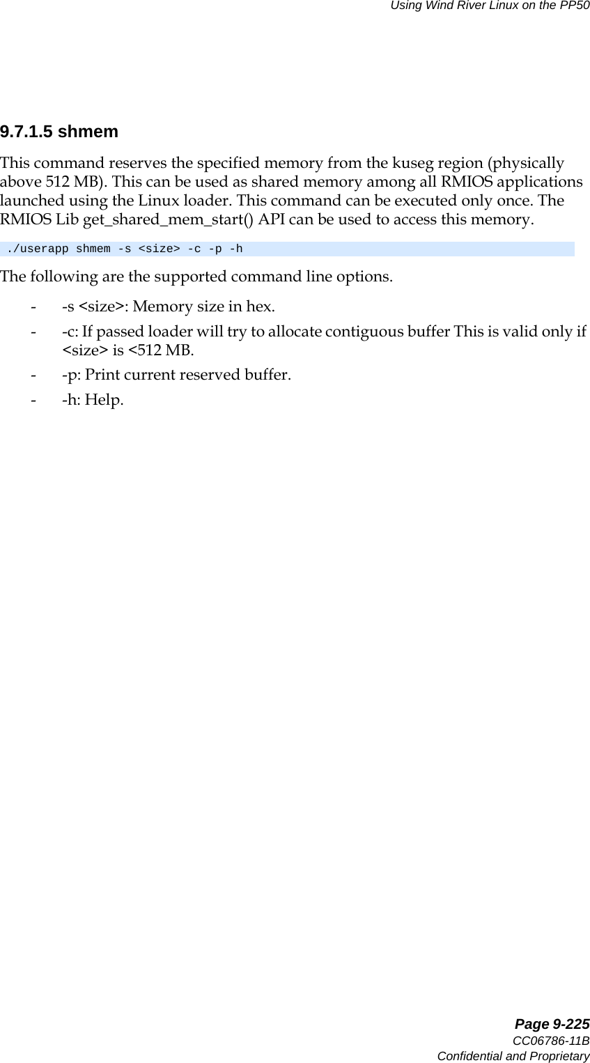   Page 9-225CC06786-11BConfidential and ProprietaryUsing Wind River Linux on the PP5014ABABPreliminary9.7.1.5 shmemThis command reserves the specified memory from the kuseg region (physically above 512 MB). This can be used as shared memory among all RMIOS applications launched using the Linux loader. This command can be executed only once. The RMIOS Lib get_shared_mem_start() API can be used to access this memory.The following are the supported command line options.- -s &lt;size&gt;: Memory size in hex.- -c: If passed loader will try to allocate contiguous buffer This is valid only if &lt;size&gt; is &lt;512 MB.- -p: Print current reserved buffer.- -h: Help../userapp shmem -s &lt;size&gt; -c -p -h