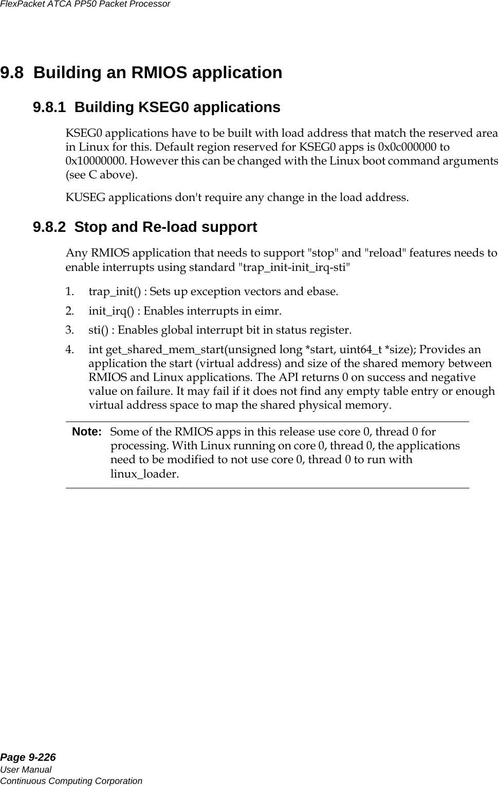 Page 9-226User ManualContinuous Computing CorporationFlexPacket ATCA PP50 Packet Processor     Preliminary9.8  Building an RMIOS application9.8.1  Building KSEG0 applicationsKSEG0 applications have to be built with load address that match the reserved area in Linux for this. Default region reserved for KSEG0 apps is 0x0c000000 to 0x10000000. However this can be changed with the Linux boot command arguments (see C above).KUSEG applications don&apos;t require any change in the load address.9.8.2  Stop and Re-load supportAny RMIOS application that needs to support &quot;stop&quot; and &quot;reload&quot; features needs to enable interrupts using standard &quot;trap_init-init_irq-sti&quot;1. trap_init() : Sets up exception vectors and ebase.2. init_irq() : Enables interrupts in eimr.3. sti() : Enables global interrupt bit in status register.4. int get_shared_mem_start(unsigned long *start, uint64_t *size); Provides an application the start (virtual address) and size of the shared memory between RMIOS and Linux applications. The API returns 0 on success and negative value on failure. It may fail if it does not find any empty table entry or enough virtual address space to map the shared physical memory.Note: Some of the RMIOS apps in this release use core 0, thread 0 for processing. With Linux running on core 0, thread 0, the applications need to be modified to not use core 0, thread 0 to run with linux_loader.