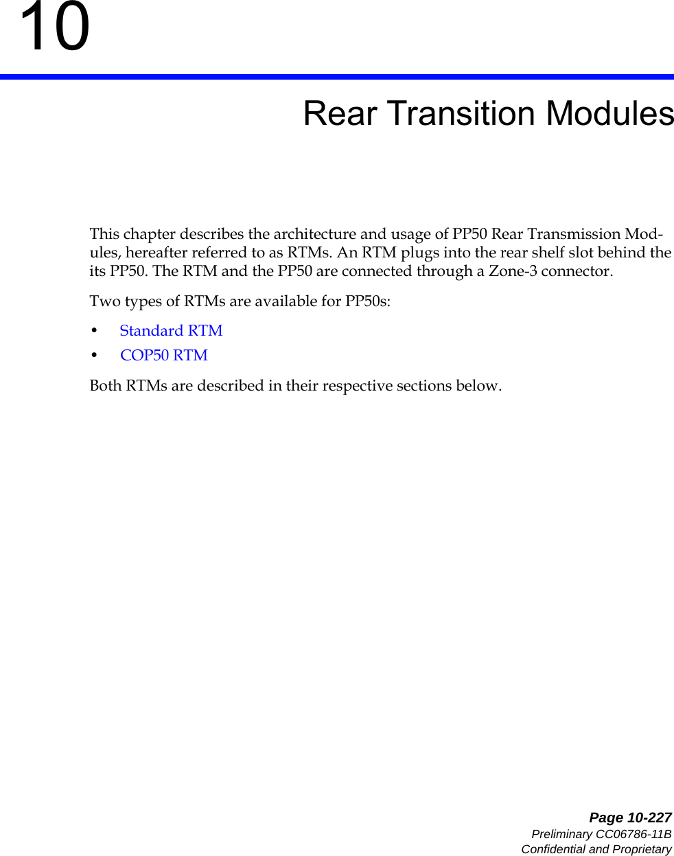   Page 10-227Preliminary CC06786-11BConfidential and Proprietary10Preliminary10Rear Transition ModulesThis chapter describes the architecture and usage of PP50 Rear Transmission Mod-ules, hereafter referred to as RTMs. An RTM plugs into the rear shelf slot behind the its PP50. The RTM and the PP50 are connected through a Zone-3 connector. Two types of RTMs are available for PP50s: •Standard RTM•COP50 RTMBoth RTMs are described in their respective sections below.