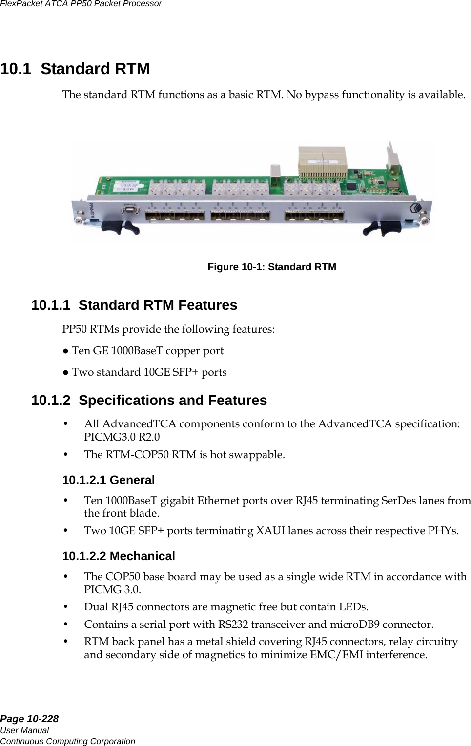 Page 10-228User ManualContinuous Computing CorporationFlexPacket ATCA PP50 Packet Processor     Preliminary10.1  Standard RTMThe standard RTM functions as a basic RTM. No bypass functionality is available.10.1.1  Standard RTM FeaturesPP50 RTMs provide the following features:● Ten GE 1000BaseT copper port● Two standard 10GE SFP+ ports10.1.2  Specifications and Features• All AdvancedTCA components conform to the AdvancedTCA specification: PICMG3.0 R2.0 • The RTM-COP50 RTM is hot swappable.10.1.2.1 General• Ten 1000BaseT gigabit Ethernet ports over RJ45 terminating SerDes lanes from the front blade.• Two 10GE SFP+ ports terminating XAUI lanes across their respective PHYs.10.1.2.2 Mechanical• The COP50 base board may be used as a single wide RTM in accordance with PICMG 3.0.• Dual RJ45 connectors are magnetic free but contain LEDs. • Contains a serial port with RS232 transceiver and microDB9 connector.• RTM back panel has a metal shield covering RJ45 connectors, relay circuitry and secondary side of magnetics to minimize EMC/EMI interference.Figure 10-1: Standard RTM