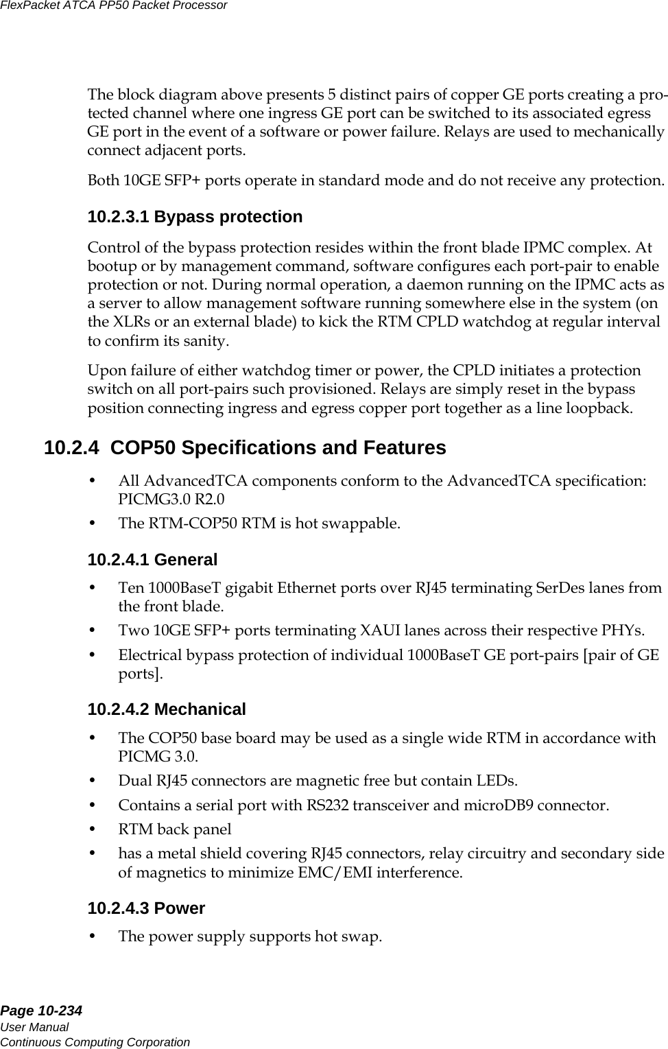 Page 10-234User ManualContinuous Computing CorporationFlexPacket ATCA PP50 Packet Processor     PreliminaryThe block diagram above presents 5 distinct pairs of copper GE ports creating a pro-tected channel where one ingress GE port can be switched to its associated egress GE port in the event of a software or power failure. Relays are used to mechanically connect adjacent ports.Both 10GE SFP+ ports operate in standard mode and do not receive any protection.10.2.3.1 Bypass protectionControl of the bypass protection resides within the front blade IPMC complex. At bootup or by management command, software configures each port-pair to enable protection or not. During normal operation, a daemon running on the IPMC acts as a server to allow management software running somewhere else in the system (on the XLRs or an external blade) to kick the RTM CPLD watchdog at regular interval to confirm its sanity.Upon failure of either watchdog timer or power, the CPLD initiates a protection switch on all port-pairs such provisioned. Relays are simply reset in the bypass position connecting ingress and egress copper port together as a line loopback.10.2.4  COP50 Specifications and Features• All AdvancedTCA components conform to the AdvancedTCA specification: PICMG3.0 R2.0 • The RTM-COP50 RTM is hot swappable.10.2.4.1 General• Ten 1000BaseT gigabit Ethernet ports over RJ45 terminating SerDes lanes from the front blade.• Two 10GE SFP+ ports terminating XAUI lanes across their respective PHYs.• Electrical bypass protection of individual 1000BaseT GE port-pairs [pair of GE ports].10.2.4.2 Mechanical• The COP50 base board may be used as a single wide RTM in accordance with PICMG 3.0.• Dual RJ45 connectors are magnetic free but contain LEDs. • Contains a serial port with RS232 transceiver and microDB9 connector.• RTM back panel • has a metal shield covering RJ45 connectors, relay circuitry and secondary side of magnetics to minimize EMC/EMI interference.10.2.4.3 Power• The power supply supports hot swap.