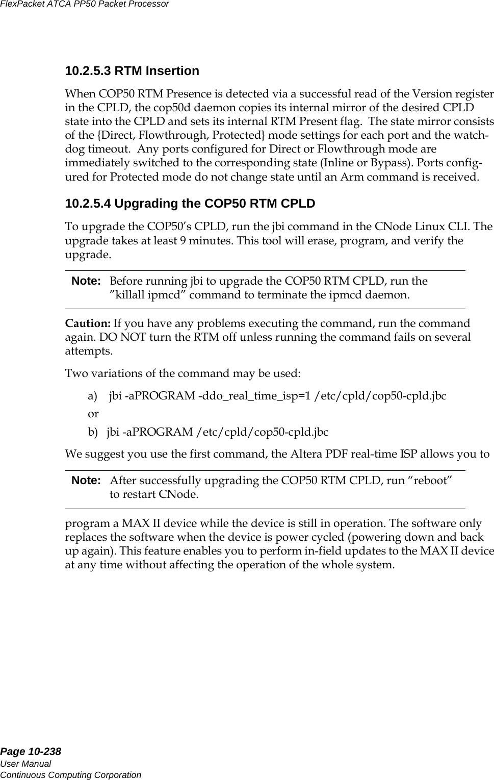 Page 10-238User ManualContinuous Computing CorporationFlexPacket ATCA PP50 Packet Processor     Preliminary10.2.5.3 RTM InsertionWhen COP50 RTM Presence is detected via a successful read of the Version register in the CPLD, the cop50d daemon copies its internal mirror of the desired CPLD state into the CPLD and sets its internal RTM Present flag.  The state mirror consists of the {Direct, Flowthrough, Protected} mode settings for each port and the watch-dog timeout.  Any ports configured for Direct or Flowthrough mode are immediately switched to the corresponding state (Inline or Bypass). Ports config-ured for Protected mode do not change state until an Arm command is received.10.2.5.4 Upgrading the COP50 RTM CPLDTo upgrade the COP50’s CPLD, run the jbi command in the CNode Linux CLI. The upgrade takes at least 9 minutes. This tool will erase, program, and verify the upgrade. Caution: If you have any problems executing the command, run the command again. DO NOT turn the RTM off unless running the command fails on several attempts.Two variations of the command may be used:a)    jbi -aPROGRAM -ddo_real_time_isp=1 /etc/cpld/cop50-cpld.jbcorb)   jbi -aPROGRAM /etc/cpld/cop50-cpld.jbcWe suggest you use the first command, the Altera PDF real-time ISP allows you to program a MAX II device while the device is still in operation. The software only replaces the software when the device is power cycled (powering down and back up again). This feature enables you to perform in-field updates to the MAX II device at any time without affecting the operation of the whole system.Note: Before running jbi to upgrade the COP50 RTM CPLD, run the ”killall ipmcd” command to terminate the ipmcd daemon.Note: After successfully upgrading the COP50 RTM CPLD, run “reboot” to restart CNode.