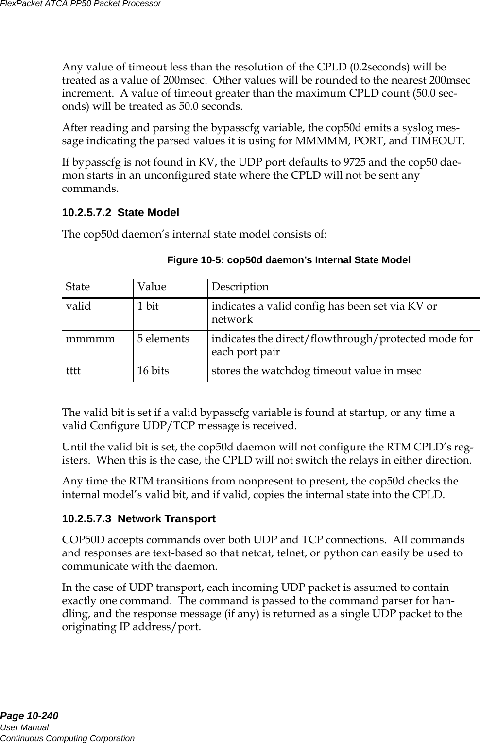 Page 10-240User ManualContinuous Computing CorporationFlexPacket ATCA PP50 Packet Processor     PreliminaryAny value of timeout less than the resolution of the CPLD (0.2seconds) will be treated as a value of 200msec.  Other values will be rounded to the nearest 200msec increment.  A value of timeout greater than the maximum CPLD count (50.0 sec-onds) will be treated as 50.0 seconds.  After reading and parsing the bypasscfg variable, the cop50d emits a syslog mes-sage indicating the parsed values it is using for MMMMM, PORT, and TIMEOUT.If bypasscfg is not found in KV, the UDP port defaults to 9725 and the cop50 dae-mon starts in an unconfigured state where the CPLD will not be sent any commands.10.2.5.7.2  State ModelThe cop50d daemon’s internal state model consists of:The valid bit is set if a valid bypasscfg variable is found at startup, or any time a valid Configure UDP/TCP message is received.Until the valid bit is set, the cop50d daemon will not configure the RTM CPLD’s reg-isters.  When this is the case, the CPLD will not switch the relays in either direction.Any time the RTM transitions from nonpresent to present, the cop50d checks the internal model’s valid bit, and if valid, copies the internal state into the CPLD.10.2.5.7.3  Network TransportCOP50D accepts commands over both UDP and TCP connections.  All commands and responses are text-based so that netcat, telnet, or python can easily be used to communicate with the daemon.In the case of UDP transport, each incoming UDP packet is assumed to contain exactly one command.  The command is passed to the command parser for han-dling, and the response message (if any) is returned as a single UDP packet to the originating IP address/port.Figure 10-5: cop50d daemon’s Internal State Model State Value Descriptionvalid 1 bit indicates a valid config has been set via KV or networkmmmmm 5 elements indicates the direct/flowthrough/protected mode for each port pairtttt 16 bits stores the watchdog timeout value in msec