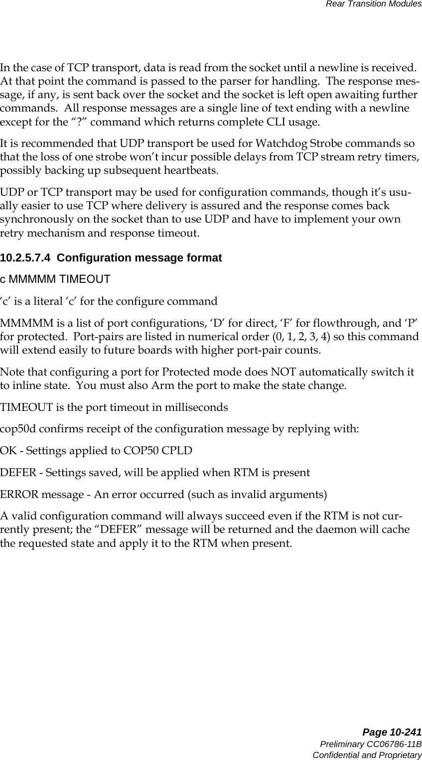   Page 10-241Preliminary CC06786-11BConfidential and ProprietaryRear Transition Modules14ABABPreliminaryIn the case of TCP transport, data is read from the socket until a newline is received.  At that point the command is passed to the parser for handling.  The response mes-sage, if any, is sent back over the socket and the socket is left open awaiting further commands.  All response messages are a single line of text ending with a newline except for the “?” command which returns complete CLI usage.It is recommended that UDP transport be used for Watchdog Strobe commands so that the loss of one strobe won’t incur possible delays from TCP stream retry timers, possibly backing up subsequent heartbeats.UDP or TCP transport may be used for configuration commands, though it’s usu-ally easier to use TCP where delivery is assured and the response comes back synchronously on the socket than to use UDP and have to implement your own retry mechanism and response timeout.10.2.5.7.4  Configuration message formatc MMMMM TIMEOUT‘c’ is a literal ‘c’ for the configure commandMMMMM is a list of port configurations, ‘D’ for direct, ‘F’ for flowthrough, and ‘P’ for protected.  Port-pairs are listed in numerical order (0, 1, 2, 3, 4) so this command will extend easily to future boards with higher port-pair counts.Note that configuring a port for Protected mode does NOT automatically switch it to inline state.  You must also Arm the port to make the state change.TIMEOUT is the port timeout in millisecondscop50d confirms receipt of the configuration message by replying with:  OK - Settings applied to COP50 CPLDDEFER - Settings saved, will be applied when RTM is presentERROR message - An error occurred (such as invalid arguments)A valid configuration command will always succeed even if the RTM is not cur-rently present; the “DEFER” message will be returned and the daemon will cache the requested state and apply it to the RTM when present.