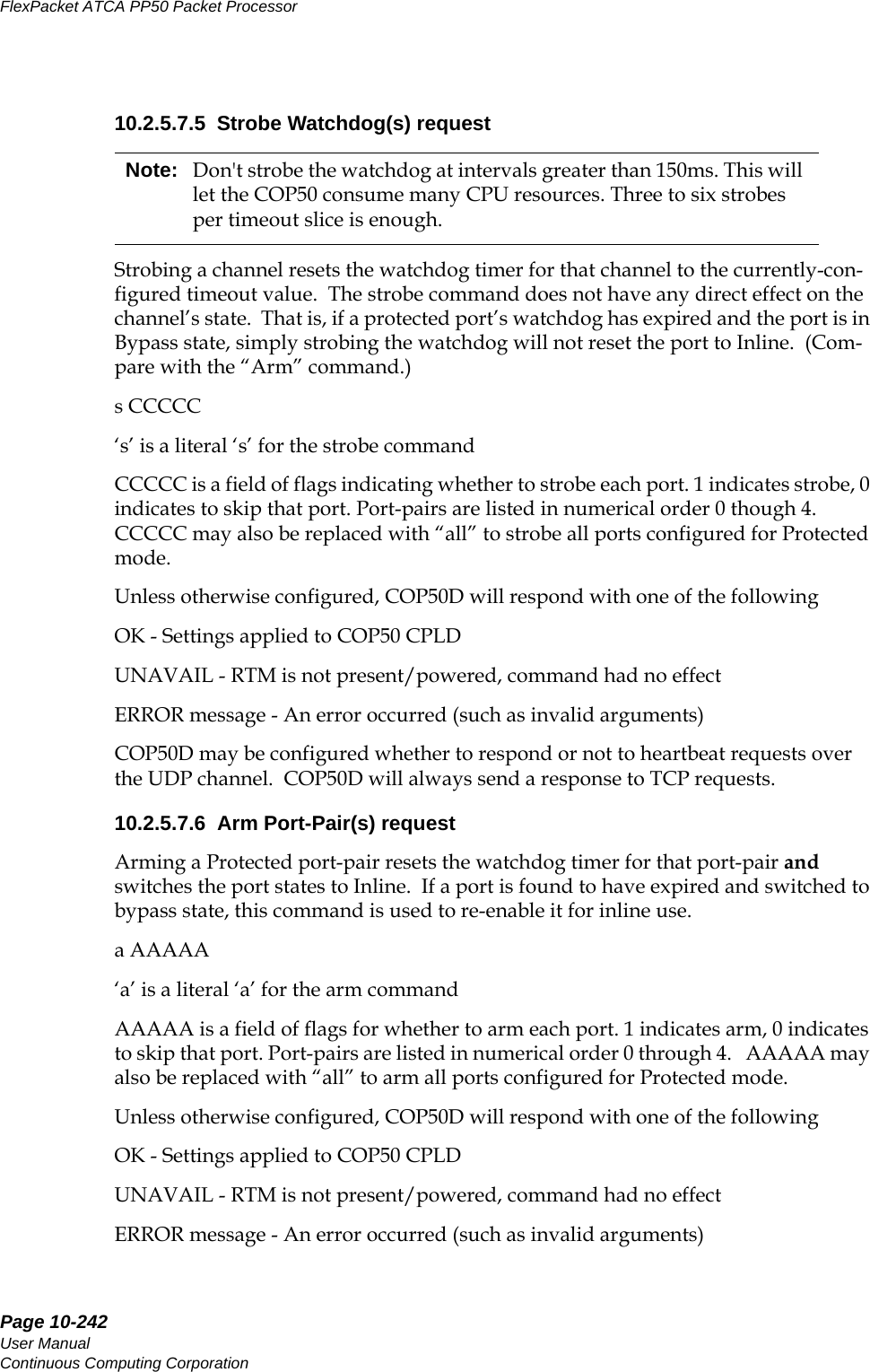 Page 10-242User ManualContinuous Computing CorporationFlexPacket ATCA PP50 Packet Processor     Preliminary10.2.5.7.5  Strobe Watchdog(s) requestStrobing a channel resets the watchdog timer for that channel to the currently-con-figured timeout value.  The strobe command does not have any direct effect on the channel’s state.  That is, if a protected port’s watchdog has expired and the port is in Bypass state, simply strobing the watchdog will not reset the port to Inline.  (Com-pare with the “Arm” command.)s CCCCC‘s’ is a literal ‘s’ for the strobe commandCCCCC is a field of flags indicating whether to strobe each port. 1 indicates strobe, 0 indicates to skip that port. Port-pairs are listed in numerical order 0 though 4. CCCCC may also be replaced with “all” to strobe all ports configured for Protected mode.Unless otherwise configured, COP50D will respond with one of the followingOK - Settings applied to COP50 CPLDUNAVAIL - RTM is not present/powered, command had no effectERROR message - An error occurred (such as invalid arguments)COP50D may be configured whether to respond or not to heartbeat requests over the UDP channel.  COP50D will always send a response to TCP requests.10.2.5.7.6  Arm Port-Pair(s) requestArming a Protected port-pair resets the watchdog timer for that port-pair and switches the port states to Inline.  If a port is found to have expired and switched to bypass state, this command is used to re-enable it for inline use.a AAAAA‘a’ is a literal ‘a’ for the arm commandAAAAA is a field of flags for whether to arm each port. 1 indicates arm, 0 indicates to skip that port. Port-pairs are listed in numerical order 0 through 4.   AAAAA may also be replaced with “all” to arm all ports configured for Protected mode.Unless otherwise configured, COP50D will respond with one of the followingOK - Settings applied to COP50 CPLDUNAVAIL - RTM is not present/powered, command had no effectERROR message - An error occurred (such as invalid arguments)Note: Don&apos;t strobe the watchdog at intervals greater than 150ms. This will let the COP50 consume many CPU resources. Three to six strobes per timeout slice is enough.