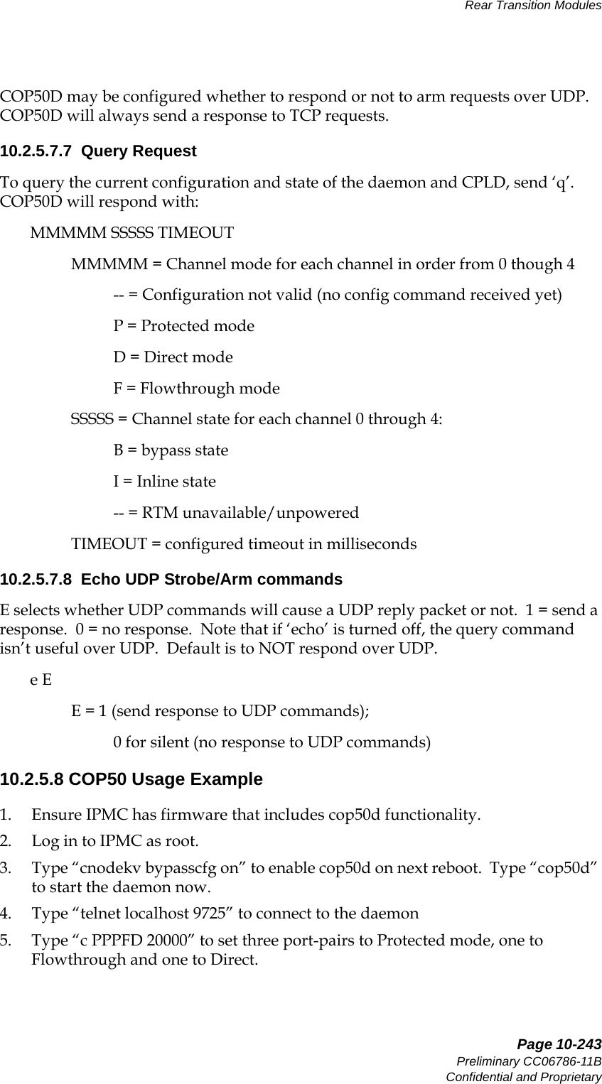   Page 10-243Preliminary CC06786-11BConfidential and ProprietaryRear Transition Modules14ABABPreliminaryCOP50D may be configured whether to respond or not to arm requests over UDP.   COP50D will always send a response to TCP requests.10.2.5.7.7  Query RequestTo query the current configuration and state of the daemon and CPLD, send ‘q’.  COP50D will respond with:MMMMM SSSSS TIMEOUTMMMMM = Channel mode for each channel in order from 0 though 4-- = Configuration not valid (no config command received yet)P = Protected modeD = Direct modeF = Flowthrough modeSSSSS = Channel state for each channel 0 through 4:B = bypass stateI = Inline state-- = RTM unavailable/unpoweredTIMEOUT = configured timeout in milliseconds10.2.5.7.8  Echo UDP Strobe/Arm commandsE selects whether UDP commands will cause a UDP reply packet or not.  1 = send a response.  0 = no response.  Note that if ‘echo’ is turned off, the query command isn’t useful over UDP.  Default is to NOT respond over UDP.e EE = 1 (send response to UDP commands);   0 for silent (no response to UDP commands)10.2.5.8 COP50 Usage Example1. Ensure IPMC has firmware that includes cop50d functionality.2. Log in to IPMC as root.3. Type “cnodekv bypasscfg on” to enable cop50d on next reboot.  Type “cop50d” to start the daemon now.4. Type “telnet localhost 9725” to connect to the daemon5. Type “c PPPFD 20000” to set three port-pairs to Protected mode, one to Flowthrough and one to Direct.
