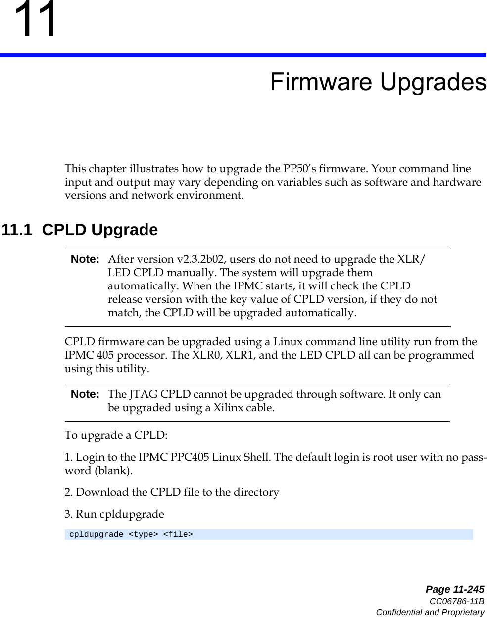   Page 11-245CC06786-11BConfidential and Proprietary11Preliminary11Firmware UpgradesThis chapter illustrates how to upgrade the PP50’s firmware. Your command line input and output may vary depending on variables such as software and hardware versions and network environment.11.1  CPLD UpgradeCPLD firmware can be upgraded using a Linux command line utility run from the IPMC 405 processor. The XLR0, XLR1, and the LED CPLD all can be programmed using this utility.To upgrade a CPLD:1. Login to the IPMC PPC405 Linux Shell. The default login is root user with no pass-word (blank).2. Download the CPLD file to the directory3. Run cpldupgradeNote: After version v2.3.2b02, users do not need to upgrade the XLR/LED CPLD manually. The system will upgrade them automatically. When the IPMC starts, it will check the CPLD release version with the key value of CPLD version, if they do not match, the CPLD will be upgraded automatically. Note: The JTAG CPLD cannot be upgraded through software. It only can be upgraded using a Xilinx cable.cpldupgrade &lt;type&gt; &lt;file&gt;