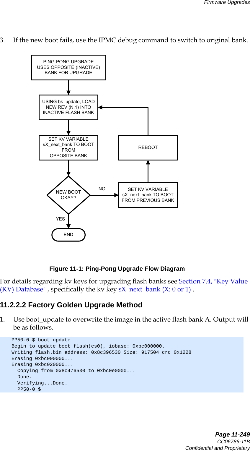   Page 11-249CC06786-11BConfidential and ProprietaryFirmware Upgrades14ABABPreliminary3. If the new boot fails, use the IPMC debug command to switch to original bank.Figure 11-1: Ping-Pong Upgrade Flow DiagramFor details regarding kv keys for upgrading flash banks see Section7.4, &quot;Key Value (KV) Database&quot; , specifically the kv key sX_next_bank (X: 0 or 1) . 11.2.2.2 Factory Golden Upgrade Method1. Use boot_update to overwrite the image in the active flash bank A. Output will be as follows.PP50-0 $ boot_updateBegin to update boot flash(cs0), iobase: 0xbc000000.Writing flash.bin address: 0x8c396530 Size: 917504 crc 0x1228Erasing 0xbc000000...Erasing 0xbc020000...  Copying from 0x8c476530 to 0xbc0e0000...  Done.  Verifying...Done.  PP50-0 $PING-PONG UPGRADEUSES OPPOSITE (INACTIVE) BANK FOR UPGRADEUSING bk_update, LOAD NEW REV (N.1) INTO INACTIVE FLASH BANKSET KV VARIABLE sX_next_bank TO BOOT FROM PREVIOUS BANKNEW BOOT OKAY?ENDREBOOTSET KV VARIABLE sX_next_bank TO BOOT FROM OPPOSITE BANKYESNO