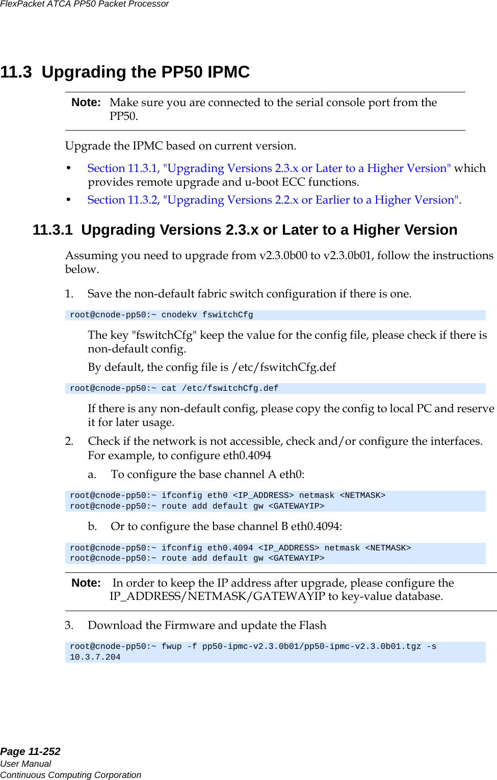 Page 11-252User ManualContinuous Computing CorporationFlexPacket ATCA PP50 Packet Processor     Preliminary11.3  Upgrading the PP50 IPMCUpgrade the IPMC based on current version.•Section11.3.1, &quot;Upgrading Versions 2.3.x or Later to a Higher Version&quot; which provides remote upgrade and u-boot ECC functions.•Section11.3.2, &quot;Upgrading Versions 2.2.x or Earlier to a Higher Version&quot;.11.3.1  Upgrading Versions 2.3.x or Later to a Higher VersionAssuming you need to upgrade from v2.3.0b00 to v2.3.0b01, follow the instructions below.1. Save the non-default fabric switch configuration if there is one.The key &quot;fswitchCfg&quot; keep the value for the config file, please check if there is non-default config.By default, the config file is /etc/fswitchCfg.defIf there is any non-default config, please copy the config to local PC and reserve it for later usage.2. Check if the network is not accessible, check and/or configure the interfaces. For example, to configure eth0.4094a. To configure the base channel A eth0:b. Or to configure the base channel B eth0.4094:3. Download the Firmware and update the FlashNote: Make sure you are connected to the serial console port from the PP50.root@cnode-pp50:~ cnodekv fswitchCfgroot@cnode-pp50:~ cat /etc/fswitchCfg.defroot@cnode-pp50:~ ifconfig eth0 &lt;IP_ADDRESS&gt; netmask &lt;NETMASK&gt;root@cnode-pp50:~ route add default gw &lt;GATEWAYIP&gt;root@cnode-pp50:~ ifconfig eth0.4094 &lt;IP_ADDRESS&gt; netmask &lt;NETMASK&gt;root@cnode-pp50:~ route add default gw &lt;GATEWAYIP&gt;Note:  In order to keep the IP address after upgrade, please configure the IP_ADDRESS/NETMASK/GATEWAYIP to key-value database.root@cnode-pp50:~ fwup -f pp50-ipmc-v2.3.0b01/pp50-ipmc-v2.3.0b01.tgz -s 10.3.7.204