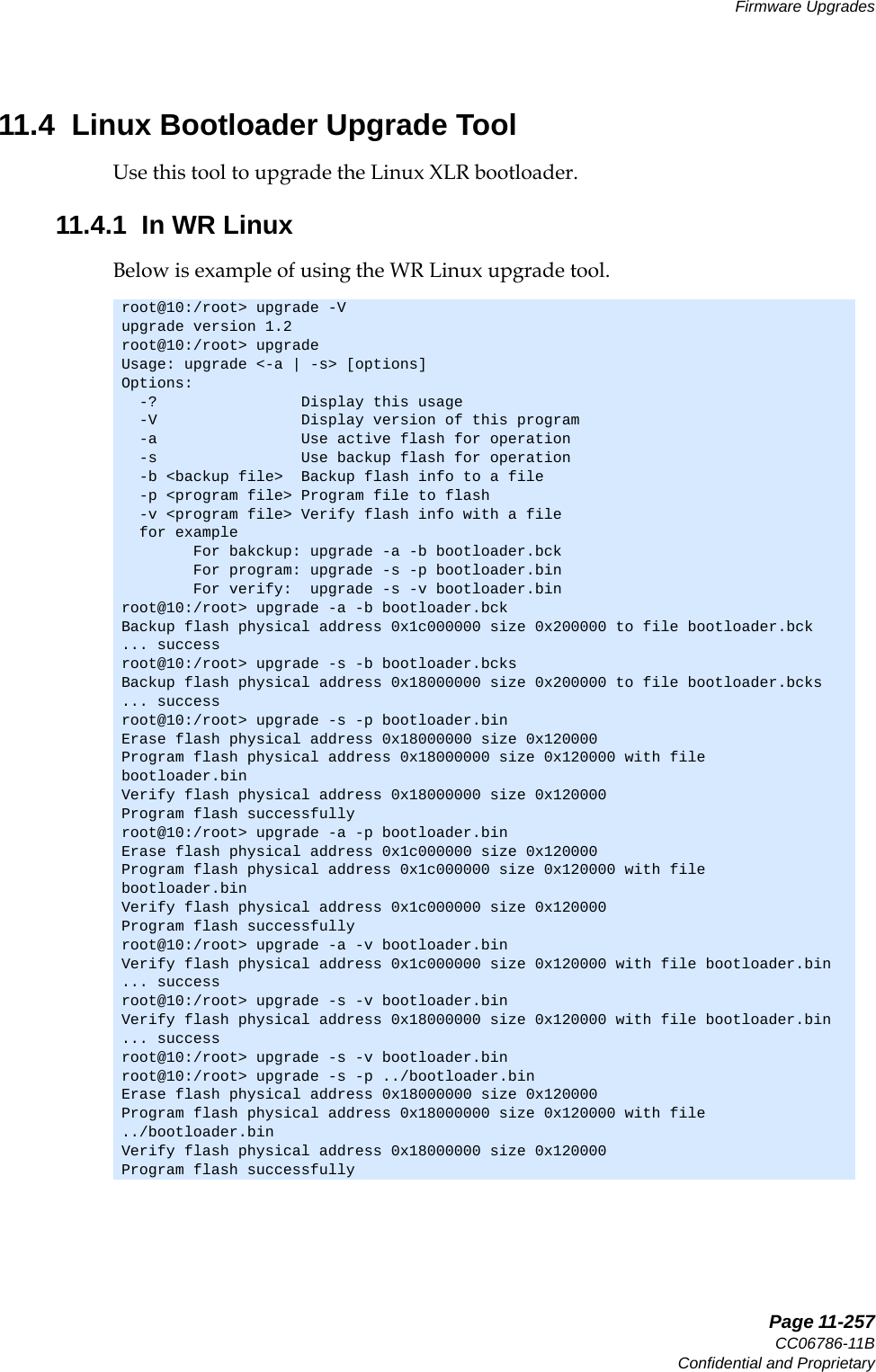   Page 11-257CC06786-11BConfidential and ProprietaryFirmware Upgrades14ABABPreliminary11.4  Linux Bootloader Upgrade ToolUse this tool to upgrade the Linux XLR bootloader.11.4.1  In WR LinuxBelow is example of using the WR Linux upgrade tool.root@10:/root&gt; upgrade -Vupgrade version 1.2root@10:/root&gt; upgrade     Usage: upgrade &lt;-a | -s&gt; [options] Options:  -?                Display this usage  -V                Display version of this program  -a                Use active flash for operation  -s                Use backup flash for operation  -b &lt;backup file&gt;  Backup flash info to a file  -p &lt;program file&gt; Program file to flash  -v &lt;program file&gt; Verify flash info with a file  for example        For bakckup: upgrade -a -b bootloader.bck        For program: upgrade -s -p bootloader.bin        For verify:  upgrade -s -v bootloader.binroot@10:/root&gt; upgrade -a -b bootloader.bckBackup flash physical address 0x1c000000 size 0x200000 to file bootloader.bck... successroot@10:/root&gt; upgrade -s -b bootloader.bcksBackup flash physical address 0x18000000 size 0x200000 to file bootloader.bcks... successroot@10:/root&gt; upgrade -s -p bootloader.bin Erase flash physical address 0x18000000 size 0x120000Program flash physical address 0x18000000 size 0x120000 with filebootloader.binVerify flash physical address 0x18000000 size 0x120000Program flash successfullyroot@10:/root&gt; upgrade -a -p bootloader.binErase flash physical address 0x1c000000 size 0x120000Program flash physical address 0x1c000000 size 0x120000 with filebootloader.binVerify flash physical address 0x1c000000 size 0x120000Program flash successfullyroot@10:/root&gt; upgrade -a -v bootloader.binVerify flash physical address 0x1c000000 size 0x120000 with file bootloader.bin... successroot@10:/root&gt; upgrade -s -v bootloader.binVerify flash physical address 0x18000000 size 0x120000 with file bootloader.bin... successroot@10:/root&gt; upgrade -s -v bootloader.binroot@10:/root&gt; upgrade -s -p ../bootloader.binErase flash physical address 0x18000000 size 0x120000Program flash physical address 0x18000000 size 0x120000 with file../bootloader.binVerify flash physical address 0x18000000 size 0x120000Program flash successfully
