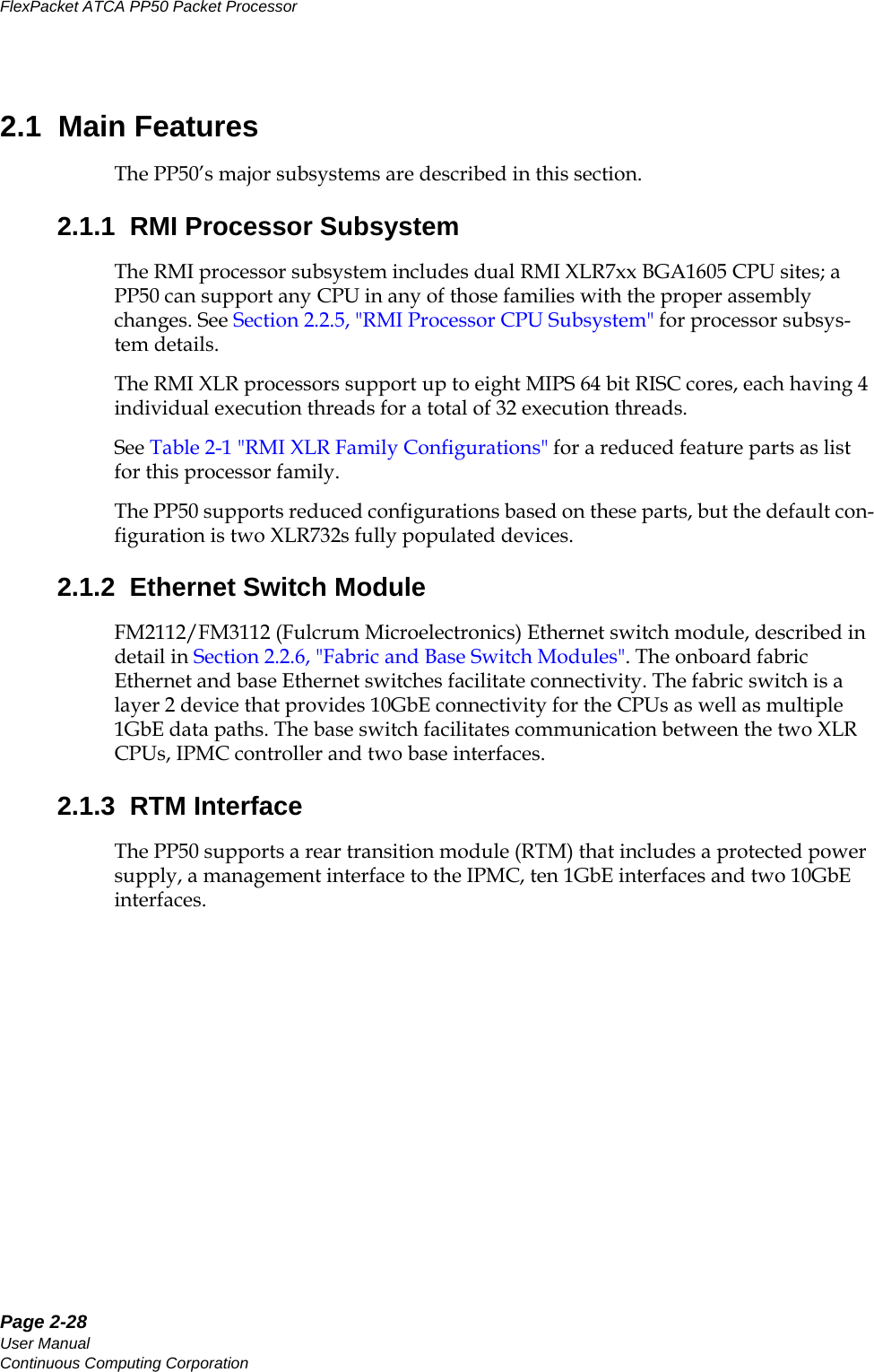 Page 2-28User ManualContinuous Computing CorporationFlexPacket ATCA PP50 Packet Processor     Preliminary2.1  Main FeaturesThe PP50’s major subsystems are described in this section.2.1.1  RMI Processor SubsystemThe RMI processor subsystem includes dual RMI XLR7xx BGA1605 CPU sites; a PP50 can support any CPU in any of those families with the proper assembly changes. See Section2.2.5, &quot;RMI Processor CPU Subsystem&quot; for processor subsys-tem details.The RMI XLR processors support up to eight MIPS 64 bit RISC cores, each having 4 individual execution threads for a total of 32 execution threads. See Table 2-1 &quot;RMI XLR Family Configurations&quot; for a reduced feature parts as list for this processor family. The PP50 supports reduced configurations based on these parts, but the default con-figuration is two XLR732s fully populated devices.2.1.2  Ethernet Switch ModuleFM2112/FM3112 (Fulcrum Microelectronics) Ethernet switch module, described in detail in Section2.2.6, &quot;Fabric and Base Switch Modules&quot;. The onboard fabric Ethernet and base Ethernet switches facilitate connectivity. The fabric switch is a layer 2 device that provides 10GbE connectivity for the CPUs as well as multiple 1GbE data paths. The base switch facilitates communication between the two XLR CPUs, IPMC controller and two base interfaces.2.1.3  RTM InterfaceThe PP50 supports a rear transition module (RTM) that includes a protected power supply, a management interface to the IPMC, ten 1GbE interfaces and two 10GbE interfaces.