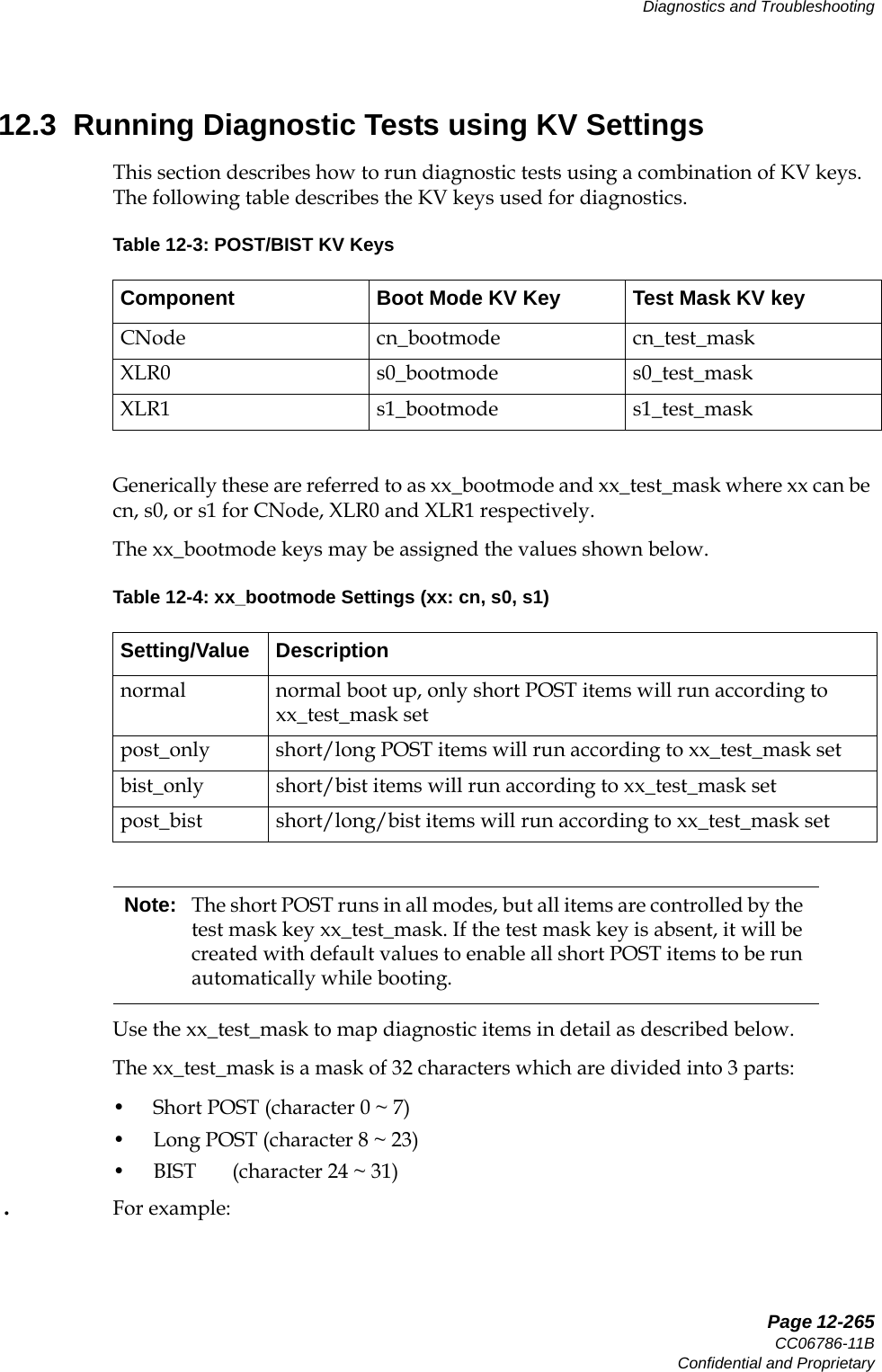   Page 12-265CC06786-11BConfidential and ProprietaryDiagnostics and Troubleshooting14ABABPreliminary12.3  Running Diagnostic Tests using KV SettingsThis section describes how to run diagnostic tests using a combination of KV keys. The following table describes the KV keys used for diagnostics.Generically these are referred to as xx_bootmode and xx_test_mask where xx can be cn, s0, or s1 for CNode, XLR0 and XLR1 respectively. The xx_bootmode keys may be assigned the values shown below.Use the xx_test_mask to map diagnostic items in detail as described below.The xx_test_mask is a mask of 32 characters which are divided into 3 parts: • Short POST (character 0 ~ 7)• Long POST (character 8 ~ 23)• BIST       (character 24 ~ 31) .  For example: Table 12-3: POST/BIST KV KeysComponent Boot Mode KV Key Test Mask KV keyCNode cn_bootmode cn_test_maskXLR0 s0_bootmode s0_test_maskXLR1 s1_bootmode s1_test_maskTable 12-4: xx_bootmode Settings (xx: cn, s0, s1)Setting/Value Descriptionnormal normal boot up, only short POST items will run according to xx_test_mask setpost_only short/long POST items will run according to xx_test_mask setbist_only short/bist items will run according to xx_test_mask setpost_bist short/long/bist items will run according to xx_test_mask setNote: The short POST runs in all modes, but all items are controlled by the test mask key xx_test_mask. If the test mask key is absent, it will be created with default values to enable all short POST items to be run automatically while booting. 