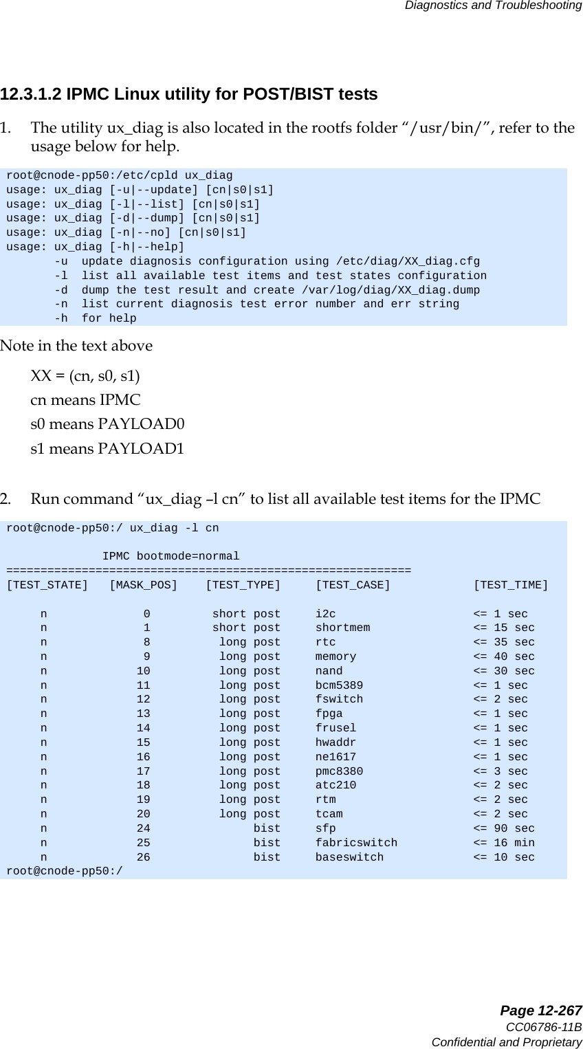   Page 12-267CC06786-11BConfidential and ProprietaryDiagnostics and Troubleshooting14ABABPreliminary12.3.1.2 IPMC Linux utility for POST/BIST tests1. The utility ux_diag is also located in the rootfs folder “/usr/bin/”, refer to the usage below for help.Note in the text above XX = (cn, s0, s1)cn means IPMCs0 means PAYLOAD0s1 means PAYLOAD12. Run command “ux_diag –l cn” to list all available test items for the IPMCroot@cnode-pp50:/etc/cpld ux_diagusage: ux_diag [-u|--update] [cn|s0|s1]usage: ux_diag [-l|--list] [cn|s0|s1]usage: ux_diag [-d|--dump] [cn|s0|s1]usage: ux_diag [-n|--no] [cn|s0|s1]usage: ux_diag [-h|--help]       -u  update diagnosis configuration using /etc/diag/XX_diag.cfg       -l  list all available test items and test states configuration       -d  dump the test result and create /var/log/diag/XX_diag.dump       -n  list current diagnosis test error number and err string       -h  for helproot@cnode-pp50:/ ux_diag -l cn              IPMC bootmode=normal===========================================================[TEST_STATE]   [MASK_POS]    [TEST_TYPE]     [TEST_CASE]            [TEST_TIME]     n              0         short post     i2c                    &lt;= 1 sec     n              1         short post     shortmem               &lt;= 15 sec     n              8          long post     rtc                    &lt;= 35 sec     n              9          long post     memory                 &lt;= 40 sec     n             10          long post     nand                   &lt;= 30 sec     n             11          long post     bcm5389                &lt;= 1 sec     n             12          long post     fswitch                &lt;= 2 sec     n             13          long post     fpga                   &lt;= 1 sec     n             14          long post     frusel                 &lt;= 1 sec     n             15          long post     hwaddr                 &lt;= 1 sec     n             16          long post     ne1617                 &lt;= 1 sec     n             17          long post     pmc8380                &lt;= 3 sec     n             18          long post     atc210                 &lt;= 2 sec     n             19          long post     rtm                    &lt;= 2 sec     n             20          long post     tcam                   &lt;= 2 sec     n             24               bist     sfp                    &lt;= 90 sec     n             25               bist     fabricswitch           &lt;= 16 min     n             26               bist     baseswitch             &lt;= 10 secroot@cnode-pp50:/