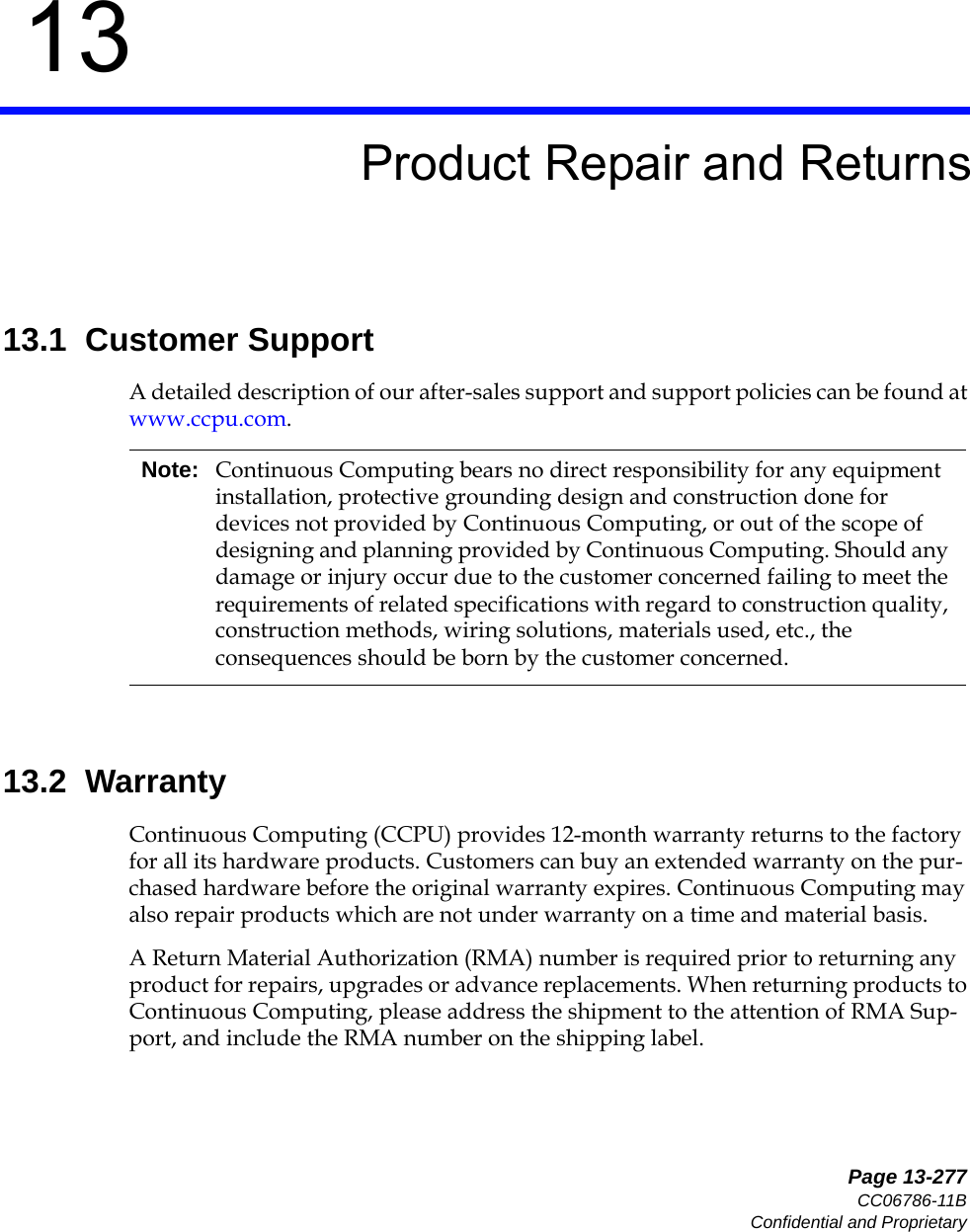   Page 13-277CC06786-11BConfidential and Proprietary13Preliminary13Product Repair and Returns13.1  Customer SupportA detailed description of our after-sales support and support policies can be found at www.ccpu.com.13.2  WarrantyContinuous Computing (CCPU) provides 12-month warranty returns to the factory for all its hardware products. Customers can buy an extended warranty on the pur-chased hardware before the original warranty expires. Continuous Computing may also repair products which are not under warranty on a time and material basis.A Return Material Authorization (RMA) number is required prior to returning any product for repairs, upgrades or advance replacements. When returning products to Continuous Computing, please address the shipment to the attention of RMA Sup-port, and include the RMA number on the shipping label.Note: Continuous Computing bears no direct responsibility for any equipment installation, protective grounding design and construction done for devices not provided by Continuous Computing, or out of the scope of designing and planning provided by Continuous Computing. Should any damage or injury occur due to the customer concerned failing to meet the requirements of related specifications with regard to construction quality, construction methods, wiring solutions, materials used, etc., the consequences should be born by the customer concerned.