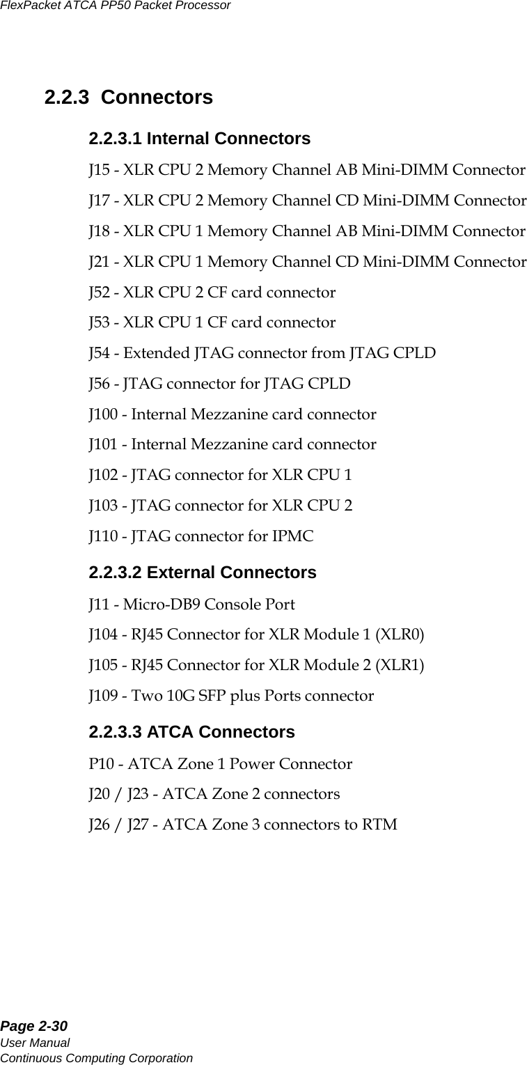 Page 2-30User ManualContinuous Computing CorporationFlexPacket ATCA PP50 Packet Processor     Preliminary2.2.3  Connectors2.2.3.1 Internal ConnectorsJ15 - XLR CPU 2 Memory Channel AB Mini-DIMM ConnectorJ17 - XLR CPU 2 Memory Channel CD Mini-DIMM ConnectorJ18 - XLR CPU 1 Memory Channel AB Mini-DIMM ConnectorJ21 - XLR CPU 1 Memory Channel CD Mini-DIMM ConnectorJ52 - XLR CPU 2 CF card connectorJ53 - XLR CPU 1 CF card connectorJ54 - Extended JTAG connector from JTAG CPLDJ56 - JTAG connector for JTAG CPLDJ100 - Internal Mezzanine card connectorJ101 - Internal Mezzanine card connectorJ102 - JTAG connector for XLR CPU 1J103 - JTAG connector for XLR CPU 2J110 - JTAG connector for IPMC2.2.3.2 External ConnectorsJ11 - Micro-DB9 Console PortJ104 - RJ45 Connector for XLR Module 1 (XLR0)J105 - RJ45 Connector for XLR Module 2 (XLR1)J109 - Two 10G SFP plus Ports connector2.2.3.3 ATCA ConnectorsP10 - ATCA Zone 1 Power ConnectorJ20 / J23 - ATCA Zone 2 connectorsJ26 / J27 - ATCA Zone 3 connectors to RTM