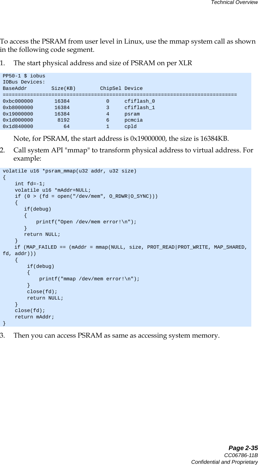   Page 2-35CC06786-11BConfidential and ProprietaryTechnical Overview14ABABPreliminaryTo access the PSRAM from user level in Linux, use the mmap system call as shown in the following code segment.1. The start physical address and size of PSRAM on per XLRNote, for PSRAM, the start address is 0x19000000, the size is 16384KB.2. Call system API &quot;mmap&quot; to transform physical address to virtual address. For example:3. Then you can access PSRAM as same as accessing system memory.PP50-1 $ iobusIOBus Devices:BaseAddr        Size(KB)        ChipSel Device=============================================================================0xbc000000       16384            0     cfiflash_00xb8000000       16384            3     cfiflash_10x19000000       16384            4     psram0x1d000000        8192            6     pcmcia0x1d840000          64            1     cpldvolatile u16 *psram_mmap(u32 addr, u32 size){    int fd=-1;    volatile u16 *mAddr=NULL;    if (0 &gt; (fd = open(&quot;/dev/mem&quot;, O_RDWR|O_SYNC)))    {       if(debug)       {           printf(&quot;Open /dev/mem error!\n&quot;);       }       return NULL;    }    if (MAP_FAILED == (mAddr = mmap(NULL, size, PROT_READ|PROT_WRITE, MAP_SHARED, fd, addr)))    {        if(debug)        {            printf(&quot;mmap /dev/mem error!\n&quot;);        }        close(fd);        return NULL;    }    close(fd);    return mAddr;}