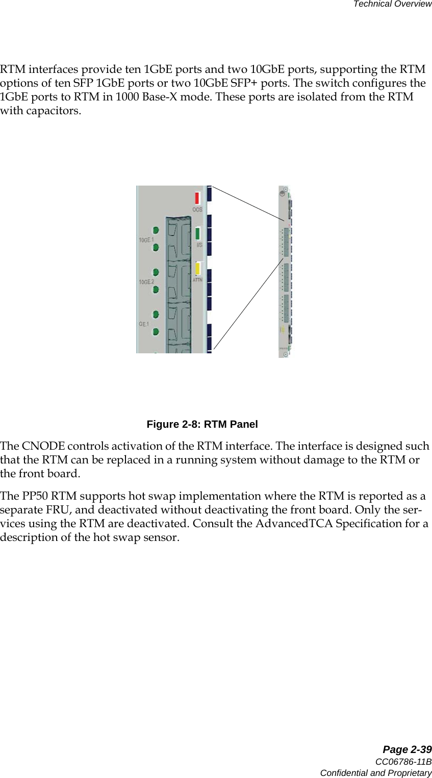   Page 2-39CC06786-11BConfidential and ProprietaryTechnical Overview14ABABPreliminaryRTM interfaces provide ten 1GbE ports and two 10GbE ports, supporting the RTM options of ten SFP 1GbE ports or two 10GbE SFP+ ports. The switch configures the 1GbE ports to RTM in 1000 Base-X mode. These ports are isolated from the RTM with capacitors.Figure 2-8: RTM PanelThe CNODE controls activation of the RTM interface. The interface is designed such that the RTM can be replaced in a running system without damage to the RTM or the front board. The PP50 RTM supports hot swap implementation where the RTM is reported as a separate FRU, and deactivated without deactivating the front board. Only the ser-vices using the RTM are deactivated. Consult the AdvancedTCA Specification for a description of the hot swap sensor.
