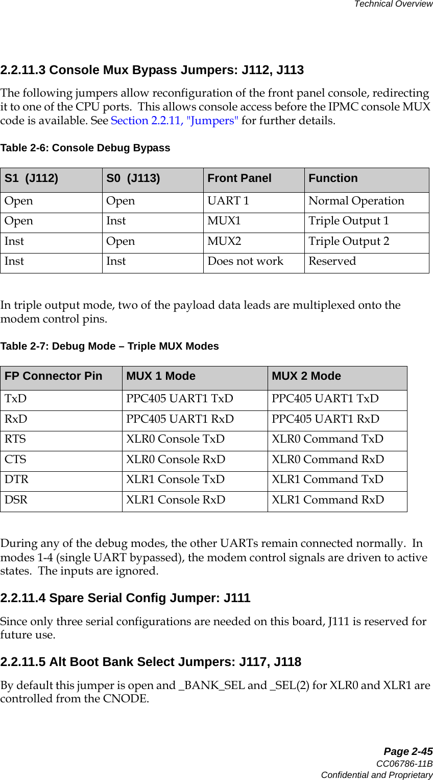   Page 2-45CC06786-11BConfidential and ProprietaryTechnical Overview14ABABPreliminary2.2.11.3 Console Mux Bypass Jumpers: J112, J113The following jumpers allow reconfiguration of the front panel console, redirecting it to one of the CPU ports.  This allows console access before the IPMC console MUX code is available. See Section2.2.11, &quot;Jumpers&quot; for further details. In triple output mode, two of the payload data leads are multiplexed onto the modem control pins.During any of the debug modes, the other UARTs remain connected normally.  In modes 1-4 (single UART bypassed), the modem control signals are driven to active states.  The inputs are ignored. 2.2.11.4 Spare Serial Config Jumper: J111Since only three serial configurations are needed on this board, J111 is reserved for future use.2.2.11.5 Alt Boot Bank Select Jumpers: J117, J118By default this jumper is open and _BANK_SEL and _SEL(2) for XLR0 and XLR1 are controlled from the CNODE.Table 2-6: Console Debug BypassS1  (J112) S0  (J113) Front Panel FunctionOpen Open UART 1 Normal OperationOpen Inst MUX1 Triple Output 1Inst Open MUX2 Triple Output 2Inst Inst Does not work ReservedTable 2-7: Debug Mode – Triple MUX ModesFP Connector Pin MUX 1 Mode MUX 2 ModeTxD PPC405 UART1 TxD PPC405 UART1 TxDRxD PPC405 UART1 RxD PPC405 UART1 RxDRTS XLR0 Console TxD XLR0 Command TxDCTS XLR0 Console RxD XLR0 Command RxDDTR XLR1 Console TxD XLR1 Command TxDDSR XLR1 Console RxD XLR1 Command RxD