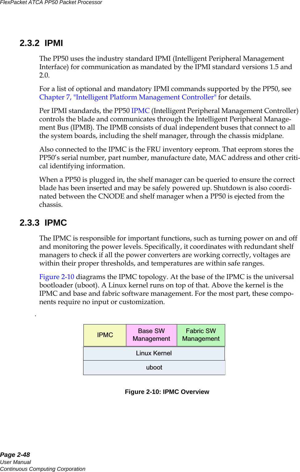Page 2-48User ManualContinuous Computing CorporationFlexPacket ATCA PP50 Packet Processor     Preliminary2.3.2  IPMIThe PP50 uses the industry standard IPMI (Intelligent Peripheral Management Interface) for communication as mandated by the IPMI standard versions 1.5 and 2.0. For a list of optional and mandatory IPMI commands supported by the PP50, see Chapter7, &quot;Intelligent Platform Management Controller&quot; for details. Per IPMI standards, the PP50 IPMC (Intelligent Peripheral Management Controller) controls the blade and communicates through the Intelligent Peripheral Manage-ment Bus (IPMB). The IPMB consists of dual independent buses that connect to all the system boards, including the shelf manager, through the chassis midplane. Also connected to the IPMC is the FRU inventory eeprom. That eeprom stores the PP50’s serial number, part number, manufacture date, MAC address and other criti-cal identifying information. When a PP50 is plugged in, the shelf manager can be queried to ensure the correct blade has been inserted and may be safely powered up. Shutdown is also coordi-nated between the CNODE and shelf manager when a PP50 is ejected from the chassis.2.3.3  IPMCThe IPMC is responsible for important functions, such as turning power on and off and monitoring the power levels. Specifically, it coordinates with redundant shelf managers to check if all the power converters are working correctly, voltages are within their proper thresholds, and temperatures are within safe ranges. Figure 2-10 diagrams the IPMC topology. At the base of the IPMC is the universal bootloader (uboot). A Linux kernel runs on top of that. Above the kernel is the IPMC and base and fabric software management. For the most part, these compo-nents require no input or customization. .Figure 2-10: IPMC OverviewIPMC Base SWManagementFabric SWManagementLinux Kerneluboot