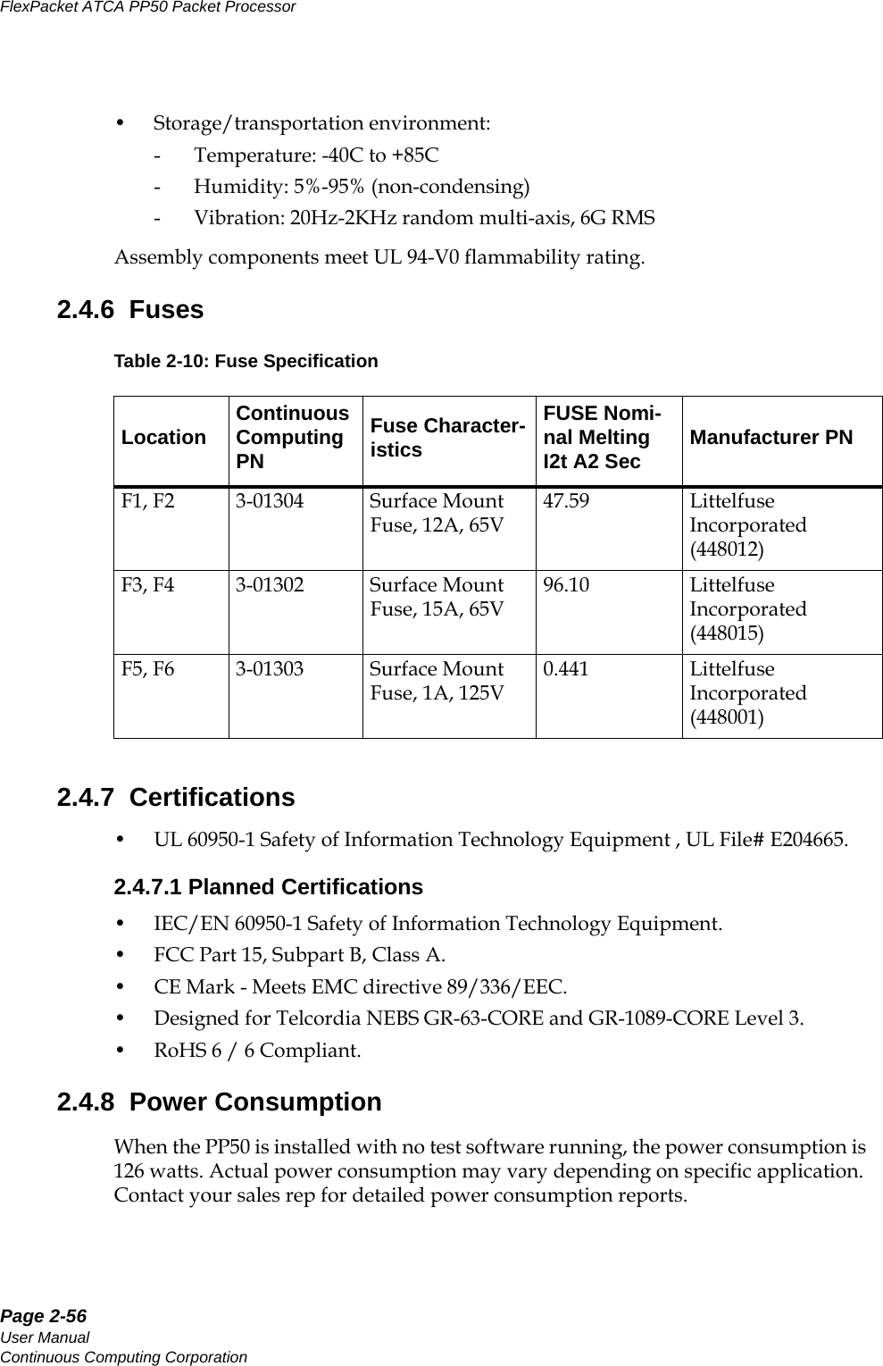 Page 2-56User ManualContinuous Computing CorporationFlexPacket ATCA PP50 Packet Processor     Preliminary• Storage/transportation environment: - Temperature: -40C to +85C- Humidity: 5%-95% (non-condensing)- Vibration: 20Hz-2KHz random multi-axis, 6G RMS Assembly components meet UL 94-V0 flammability rating.2.4.6  Fuses2.4.7  Certifications• UL 60950-1 Safety of Information Technology Equipment , UL File# E204665.2.4.7.1 Planned Certifications• IEC/EN 60950-1 Safety of Information Technology Equipment.• FCC Part 15, Subpart B, Class A. •CE Mark - Meets EMC directive 89/336/EEC.• Designed for Telcordia NEBS GR-63-CORE and GR-1089-CORE Level 3.• RoHS 6 / 6 Compliant.2.4.8  Power ConsumptionWhen the PP50 is installed with no test software running, the power consumption is 126 watts. Actual power consumption may vary depending on specific application. Contact your sales rep for detailed power consumption reports. Table 2-10: Fuse SpecificationLocation Continuous Computing PNFuse Character-isticsFUSE Nomi-nal Melting I2t A2 Sec Manufacturer PNF1, F2 3-01304 Surface Mount Fuse, 12A, 65V47.59 Littelfuse Incorporated (448012)F3, F4 3-01302 Surface Mount Fuse, 15A, 65V96.10 Littelfuse Incorporated (448015)F5, F6 3-01303 Surface Mount Fuse, 1A, 125V0.441 Littelfuse Incorporated (448001)