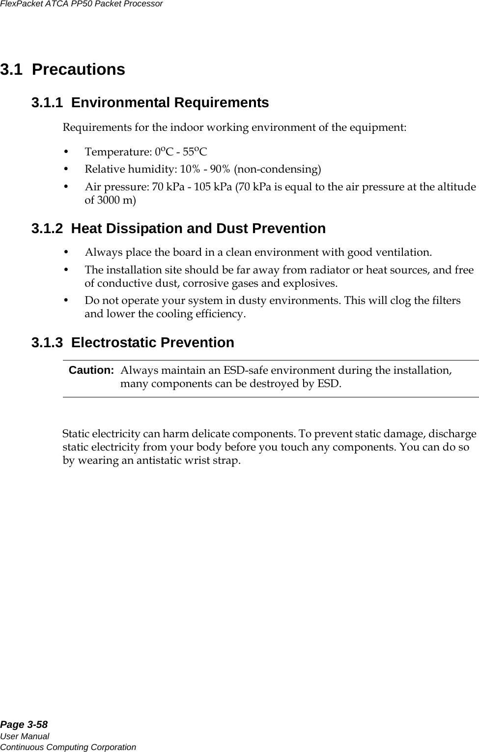 Page 3-58User ManualContinuous Computing CorporationFlexPacket ATCA PP50 Packet Processor     Preliminary3.1  Precautions3.1.1  Environmental RequirementsRequirements for the indoor working environment of the equipment: • Temperature: 0oC - 55oC• Relative humidity: 10% - 90% (non-condensing)• Air pressure: 70 kPa - 105 kPa (70 kPa is equal to the air pressure at the altitude of 3000 m)3.1.2  Heat Dissipation and Dust Prevention • Always place the board in a clean environment with good ventilation. • The installation site should be far away from radiator or heat sources, and free of conductive dust, corrosive gases and explosives. • Do not operate your system in dusty environments. This will clog the filters and lower the cooling efficiency.3.1.3  Electrostatic PreventionStatic electricity can harm delicate components. To prevent static damage, discharge static electricity from your body before you touch any components. You can do so by wearing an antistatic wrist strap. Caution: Always maintain an ESD-safe environment during the installation, many components can be destroyed by ESD.