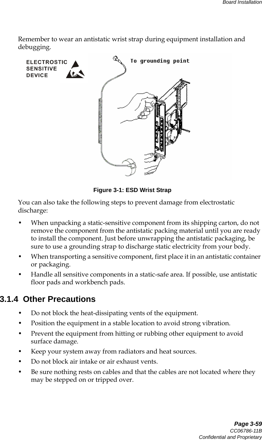   Page 3-59CC06786-11BConfidential and ProprietaryBoard Installation14ABABPreliminaryRemember to wear an antistatic wrist strap during equipment installation and debugging.Figure 3-1: ESD Wrist StrapYou can also take the following steps to prevent damage from electrostatic discharge:• When unpacking a static-sensitive component from its shipping carton, do not remove the component from the antistatic packing material until you are ready to install the component. Just before unwrapping the antistatic packaging, be sure to use a grounding strap to discharge static electricity from your body.• When transporting a sensitive component, first place it in an antistatic container or packaging.• Handle all sensitive components in a static-safe area. If possible, use antistatic floor pads and workbench pads.3.1.4  Other Precautions• Do not block the heat-dissipating vents of the equipment.• Position the equipment in a stable location to avoid strong vibration.• Prevent the equipment from hitting or rubbing other equipment to avoid surface damage.• Keep your system away from radiators and heat sources.• Do not block air intake or air exhaust vents.• Be sure nothing rests on cables and that the cables are not located where they may be stepped on or tripped over.  