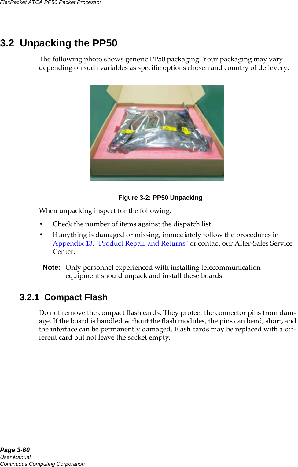 Page 3-60User ManualContinuous Computing CorporationFlexPacket ATCA PP50 Packet Processor     Preliminary3.2  Unpacking the PP50The following photo shows generic PP50 packaging. Your packaging may vary depending on such variables as specific options chosen and country of delievery.Figure 3-2: PP50 UnpackingWhen unpacking inspect for the following: • Check the number of items against the dispatch list. • If anything is damaged or missing, immediately follow the procedures in Appendix13, &quot;Product Repair and Returns&quot; or contact our After-Sales Service Center. 3.2.1  Compact FlashDo not remove the compact flash cards. They protect the connector pins from dam-age. If the board is handled without the flash modules, the pins can bend, short, and the interface can be permanently damaged. Flash cards may be replaced with a dif-ferent card but not leave the socket empty.Note: Only personnel experienced with installing telecommunication equipment should unpack and install these boards.