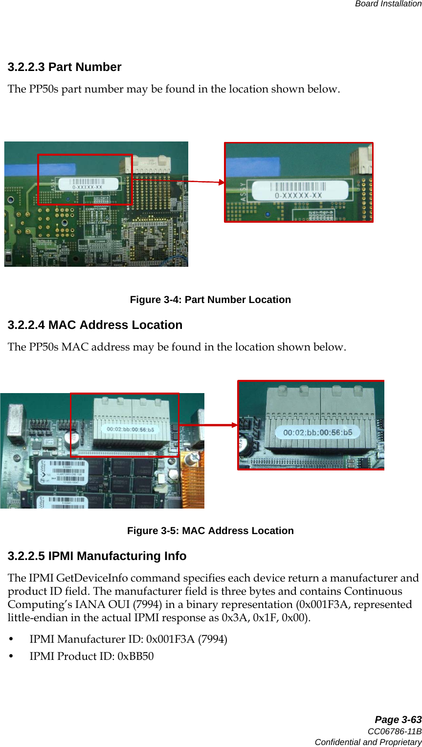   Page 3-63CC06786-11BConfidential and ProprietaryBoard Installation14ABABPreliminary3.2.2.3 Part NumberThe PP50s part number may be found in the location shown below.  3.2.2.4 MAC Address LocationThe PP50s MAC address may be found in the location shown below.  3.2.2.5 IPMI Manufacturing InfoThe IPMI GetDeviceInfo command specifies each device return a manufacturer and product ID field. The manufacturer field is three bytes and contains Continuous Computing’s IANA OUI (7994) in a binary representation (0x001F3A, represented little-endian in the actual IPMI response as 0x3A, 0x1F, 0x00). • IPMI Manufacturer ID: 0x001F3A (7994)• IPMI Product ID: 0xBB50 Figure 3-4: Part Number LocationFigure 3-5: MAC Address Location
