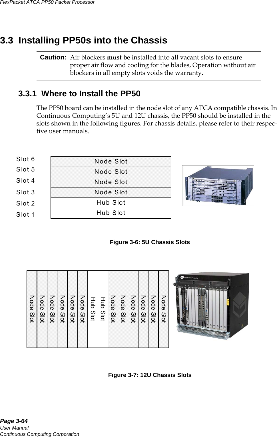 Page 3-64User ManualContinuous Computing CorporationFlexPacket ATCA PP50 Packet Processor     Preliminary3.3  Installing PP50s into the Chassis3.3.1  Where to Install the PP50The PP50 board can be installed in the node slot of any ATCA compatible chassis. In Continuous Computing’s 5U and 12U chassis, the PP50 should be installed in the slots shown in the following figures. For chassis details, please refer to their respec-tive user manuals. Figure 3-6: 5U Chassis SlotsFigure 3-7: 12U Chassis SlotsCaution: Air blockers must be installed into all vacant slots to ensure proper air flow and cooling for the blades, Operation without air blockers in all empty slots voids the warranty.Node SlotHub SlotNode SlotNode SlotNode SlotHub SlotSlot 1Slot 2Slot 3Slot 4Slot 5Slot 6Node SlotNode SlotNode SlotNode SlotHub SlotNode SlotNode SlotHub SlotNode SlotNode SlotNode SlotNode SlotNode SlotNode Slot