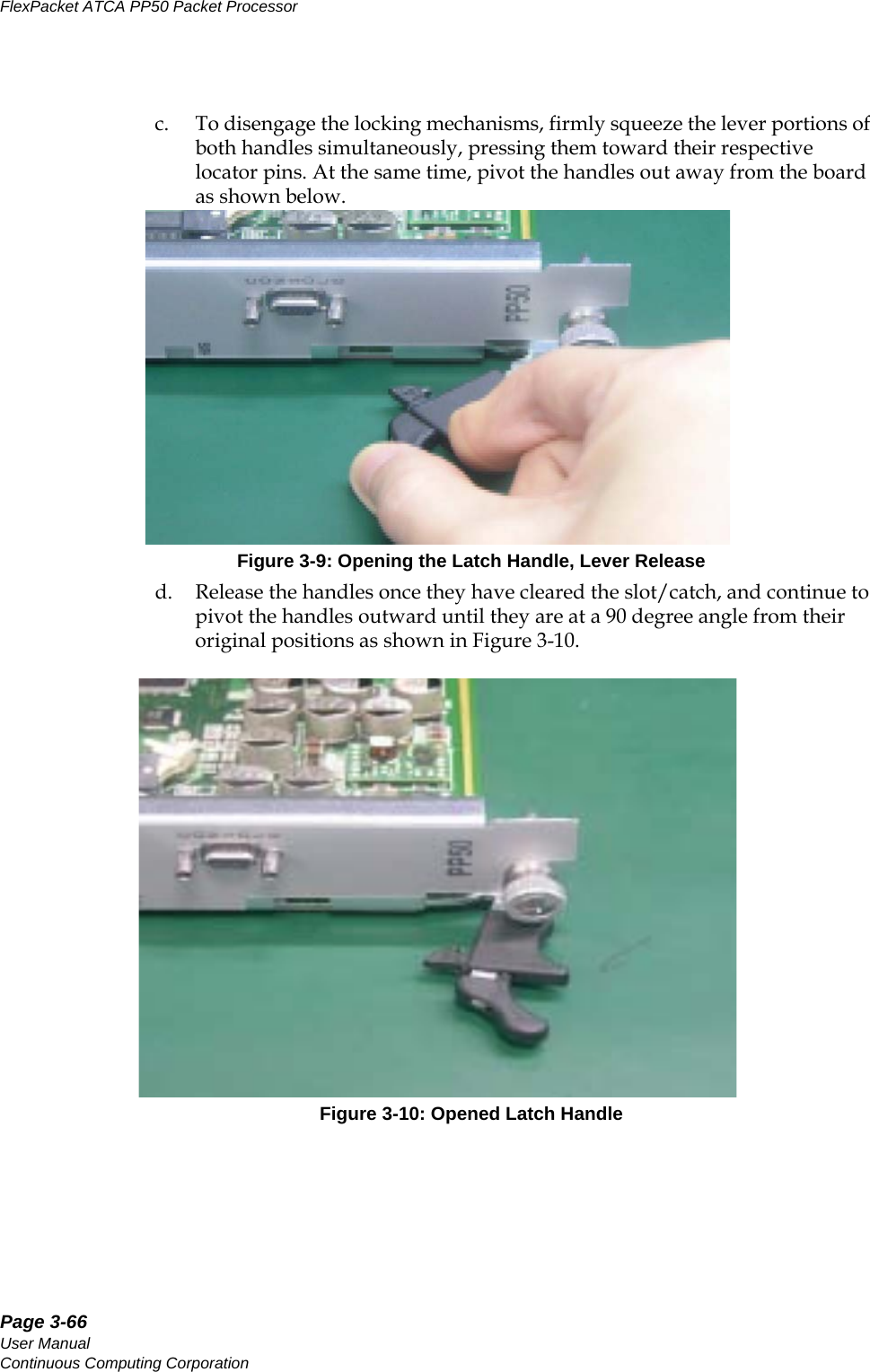 Page 3-66User ManualContinuous Computing CorporationFlexPacket ATCA PP50 Packet Processor     Preliminaryc. To disengage the locking mechanisms, firmly squeeze the lever portions of both handles simultaneously, pressing them toward their respective locator pins. At the same time, pivot the handles out away from the board as shown below.Figure 3-9: Opening the Latch Handle, Lever Released. Release the handles once they have cleared the slot/catch, and continue to pivot the handles outward until they are at a 90 degree angle from their original positions as shown in Figure 3-10. Figure 3-10: Opened Latch Handle