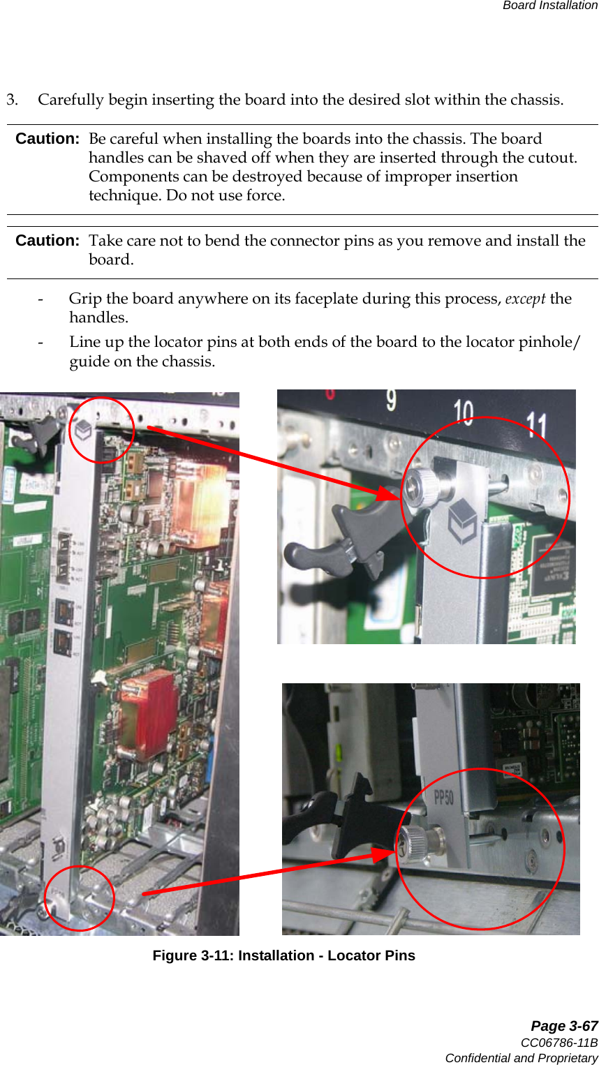   Page 3-67CC06786-11BConfidential and ProprietaryBoard Installation14ABABPreliminary3. Carefully begin inserting the board into the desired slot within the chassis.- Grip the board anywhere on its faceplate during this process, except the handles.- Line up the locator pins at both ends of the board to the locator pinhole/guide on the chassis.Figure 3-11: Installation - Locator PinsCaution: Be careful when installing the boards into the chassis. The board handles can be shaved off when they are inserted through the cutout. Components can be destroyed because of improper insertion technique. Do not use force.Caution: Take care not to bend the connector pins as you remove and install the board.