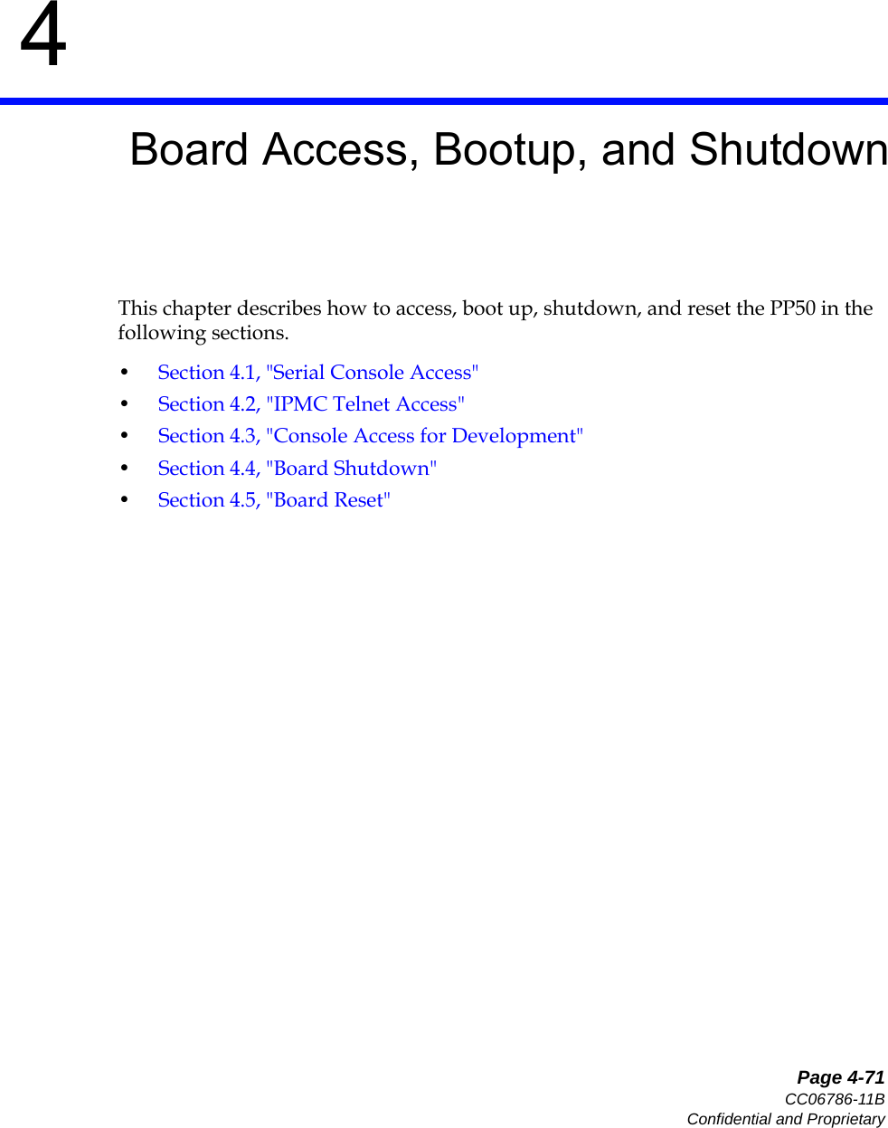   Page 4-71CC06786-11BConfidential and Proprietary4Preliminary4Board Access, Bootup, and ShutdownThis chapter describes how to access, boot up, shutdown, and reset the PP50 in the following sections. •Section4.1, &quot;Serial Console Access&quot;•Section4.2, &quot;IPMC Telnet Access&quot;•Section4.3, &quot;Console Access for Development&quot;•Section4.4, &quot;Board Shutdown&quot;•Section4.5, &quot;Board Reset&quot;