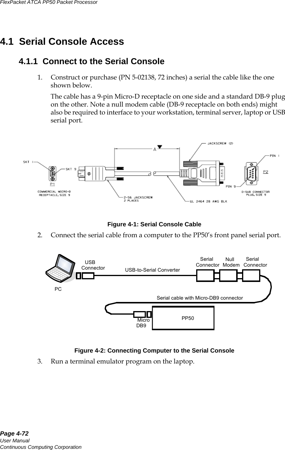 Page 4-72User ManualContinuous Computing CorporationFlexPacket ATCA PP50 Packet Processor     Preliminary4.1  Serial Console Access4.1.1  Connect to the Serial Console1. Construct or purchase (PN 5-02138, 72 inches) a serial the cable like the one shown below.The cable has a 9-pin Micro-D receptacle on one side and a standard DB-9 plug on the other. Note a null modem cable (DB-9 receptacle on both ends) might also be required to interface to your workstation, terminal server, laptop or USB serial port.Figure 4-1: Serial Console Cable2. Connect the serial cable from a computer to the PP50’s front panel serial port. Figure 4-2: Connecting Computer to the Serial Console3. Run a terminal emulator program on the laptop.USB-to-Serial ConverterNull ModemMicro DB9SerialConnectorUSBConnectorSerialConnectorSerial cable with Micro-DB9 connectorPP50PC