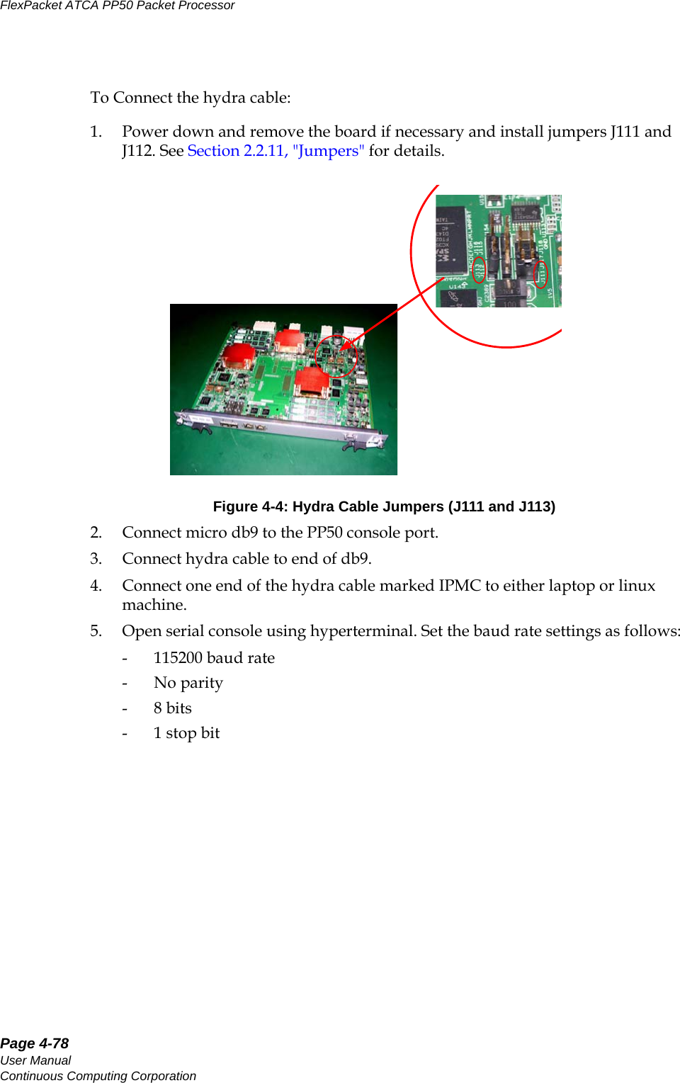 Page 4-78User ManualContinuous Computing CorporationFlexPacket ATCA PP50 Packet Processor     PreliminaryTo Connect the hydra cable: 1. Power down and remove the board if necessary and install jumpers J111 and J112. See Section2.2.11, &quot;Jumpers&quot; for details.2. Connect micro db9 to the PP50 console port.3. Connect hydra cable to end of db9.4. Connect one end of the hydra cable marked IPMC to either laptop or linux machine.5. Open serial console using hyperterminal. Set the baud rate settings as follows:- 115200 baud rate-No parity-8 bits-1 stop bitFigure 4-4: Hydra Cable Jumpers (J111 and J113)